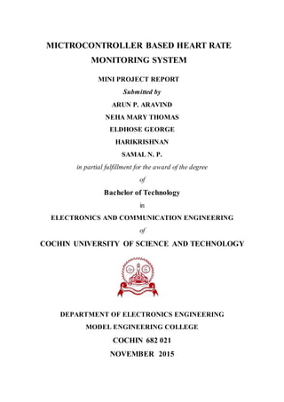 MICTROCONTROLLER BASED HEART RATE
MONITORING SYSTEM
MINI PROJECT REPORT
Submitted by
ARUN P. ARAVIND
NEHA MARY THOMAS
ELDHOSE GEORGE
HARIKRISHNAN
SAMAL N. P.
in partial fulfillment for the award of the degree
of
Bachelor of Technology
in
ELECTRONICS AND COMMUNICATION ENGINEERING
of
COCHIN UNIVERSITY OF SCIENCE AND TECHNOLOGY
DEPARTMENT OF ELECTRONICS ENGINEERING
MODEL ENGINEERING COLLEGE
COCHIN 682 021
NOVEMBER 2015
 