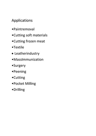 Applications
•Paintremoval
•Cutting soft materials
•Cutting frozen meat
•Textile
 Leatherindustry
•MassImmunization
•Surgery
•Peening
•Cutting
•Pocket Milling
•Drilling
 