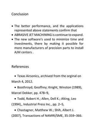 Conclusion
 The better performance, and the applications
represented above statements confirm that
 ABRASIVE JET MACHINING is continue to expand.
 The new software's used to minimize time and
investments, there by making it possible for
more manufacturers of precision parts to install
AJM centers .
References
 Texas Airsonics, archived from the orginal on
March 4, 2012.
 Boothroyd, Geoffrey; Knight, Winston (1989),
Marcel Dekker, pp. 478–9,
 Todd, Robert H.; Allen, Dell K.; Alting, Leo
(1994),, Industrial Press Inc., pp. 2–5,
 Chastagner, Matthew W.; Shih, Albert J.
(2007), Transactions of NAMRI/SME, 35:359–366.
 