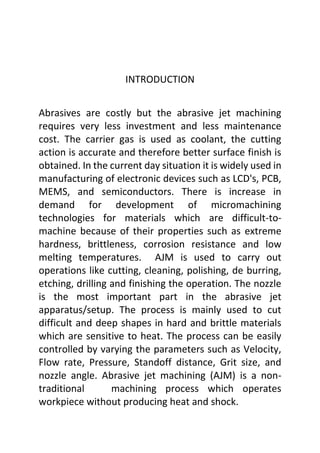 INTRODUCTION
Abrasives are costly but the abrasive jet machining
requires very less investment and less maintenance
cost. The carrier gas is used as coolant, the cutting
action is accurate and therefore better surface finish is
obtained. In the current day situation it is widely used in
manufacturing of electronic devices such as LCD's, PCB,
MEMS, and semiconductors. There is increase in
demand for development of micromachining
technologies for materials which are difficult-to-
machine because of their properties such as extreme
hardness, brittleness, corrosion resistance and low
melting temperatures. AJM is used to carry out
operations like cutting, cleaning, polishing, de burring,
etching, drilling and finishing the operation. The nozzle
is the most important part in the abrasive jet
apparatus/setup. The process is mainly used to cut
difficult and deep shapes in hard and brittle materials
which are sensitive to heat. The process can be easily
controlled by varying the parameters such as Velocity,
Flow rate, Pressure, Standoff distance, Grit size, and
nozzle angle. Abrasive jet machining (AJM) is a non-
traditional machining process which operates
workpiece without producing heat and shock.
 