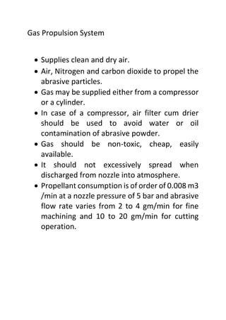 Gas Propulsion System
 Supplies clean and dry air.
 Air, Nitrogen and carbon dioxide to propel the
abrasive particles.
 Gas may be supplied either from a compressor
or a cylinder.
 In case of a compressor, air filter cum drier
should be used to avoid water or oil
contamination of abrasive powder.
 Gas should be non-toxic, cheap, easily
available.
 It should not excessively spread when
discharged from nozzle into atmosphere.
 Propellant consumption is of order of 0.008 m3
/min at a nozzle pressure of 5 bar and abrasive
flow rate varies from 2 to 4 gm/min for fine
machining and 10 to 20 gm/min for cutting
operation.
 