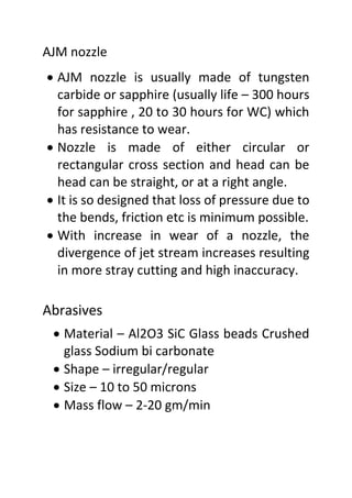 AJM nozzle
 AJM nozzle is usually made of tungsten
carbide or sapphire (usually life – 300 hours
for sapphire , 20 to 30 hours for WC) which
has resistance to wear.
 Nozzle is made of either circular or
rectangular cross section and head can be
head can be straight, or at a right angle.
 It is so designed that loss of pressure due to
the bends, friction etc is minimum possible.
 With increase in wear of a nozzle, the
divergence of jet stream increases resulting
in more stray cutting and high inaccuracy.
Abrasives
 Material – Al2O3 SiC Glass beads Crushed
glass Sodium bi carbonate
 Shape – irregular/regular
 Size – 10 to 50 microns
 Mass flow – 2-20 gm/min
 