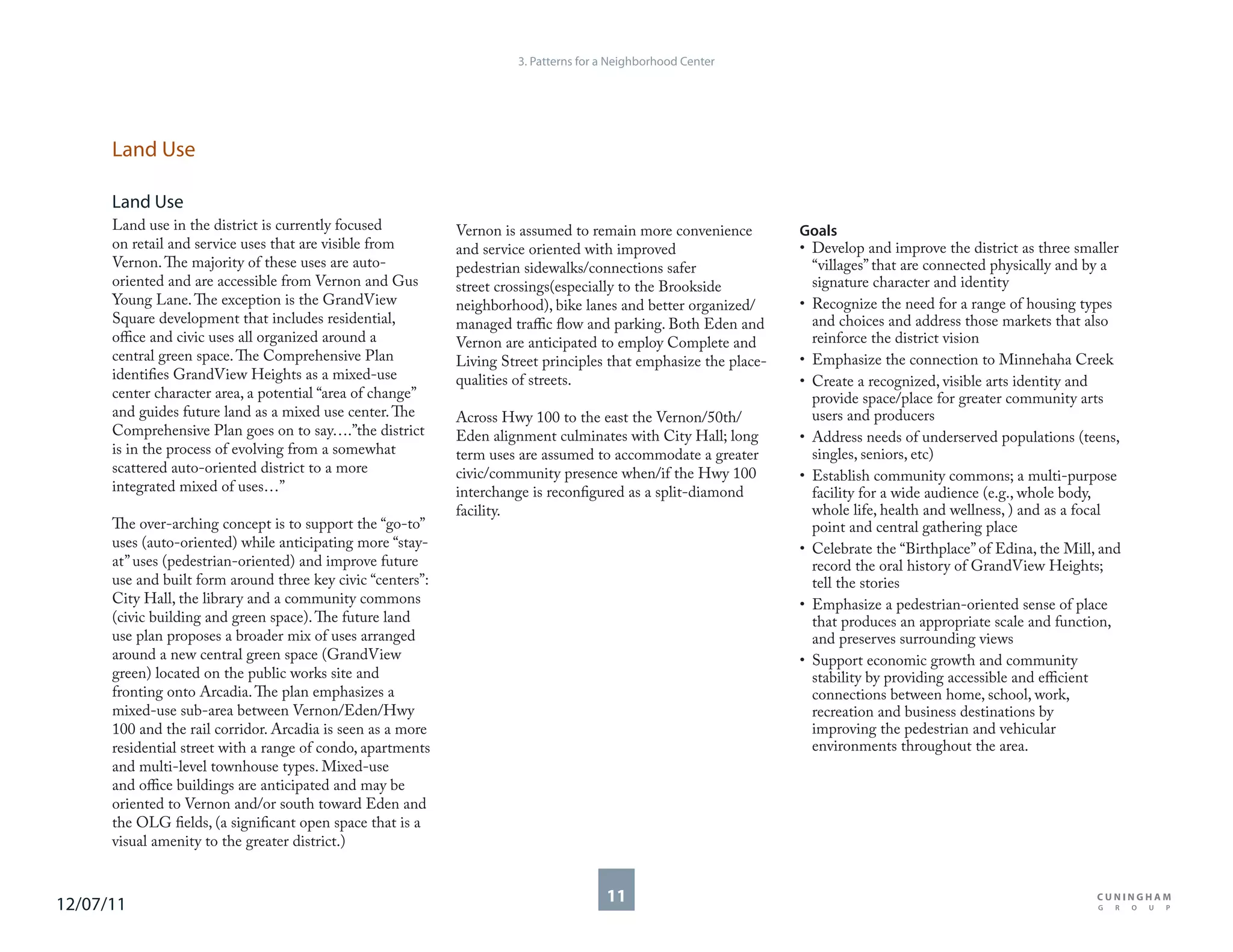 3. Patterns for a Neighborhood Center




      Land Use

      Land Use
      Land use in the district is currently focused          Vernon is assumed to remain more convenience         Goals
      on retail and service uses that are visible from       and service oriented with improved                   • Develop and improve the district as three smaller
      Vernon. The majority of these uses are auto-           pedestrian sidewalks/connections safer                 “villages” that are connected physically and by a
      oriented and are accessible from Vernon and Gus        street crossings(especially to the Brookside           signature character and identity
      Young Lane. The exception is the GrandView             neighborhood), bike lanes and better organized/      • Recognize the need for a range of housing types
      Square development that includes residential,          managed traffic flow and parking. Both Eden and        and choices and address those markets that also
      office and civic uses all organized around a           Vernon are anticipated to employ Complete and          reinforce the district vision
      central green space. The Comprehensive Plan            Living Street principles that emphasize the place-   • Emphasize the connection to Minnehaha Creek
      identifies GrandView Heights as a mixed-use            qualities of streets.                                • Create a recognized, visible arts identity and
      center character area, a potential “area of change”                                                           provide space/place for greater community arts
      and guides future land as a mixed use center. The      Across Hwy 100 to the east the Vernon/50th/            users and producers
      Comprehensive Plan goes on to say….”the district       Eden alignment culminates with City Hall; long       • Address needs of underserved populations (teens,
      is in the process of evolving from a somewhat          term uses are assumed to accommodate a greater         singles, seniors, etc)
      scattered auto-oriented district to a more             civic/community presence when/if the Hwy 100         • Establish community commons; a multi-purpose
      integrated mixed of uses…”                             interchange is reconfigured as a split-diamond         facility for a wide audience (e.g., whole body,
                                                             facility.                                              whole life, health and wellness, ) and as a focal
      The over-arching concept is to support the “go-to”                                                            point and central gathering place
      uses (auto-oriented) while anticipating more “stay-                                                         • Celebrate the “Birthplace” of Edina, the Mill, and
      at” uses (pedestrian-oriented) and improve future                                                             record the oral history of GrandView Heights;
      use and built form around three key civic “centers”:                                                          tell the stories
      City Hall, the library and a community commons                                                              • Emphasize a pedestrian-oriented sense of place
      (civic building and green space). The future land                                                             that produces an appropriate scale and function,
      use plan proposes a broader mix of uses arranged                                                              and preserves surrounding views
      around a new central green space (GrandView                                                                 • Support economic growth and community
      green) located on the public works site and                                                                   stability by providing accessible and efficient
      fronting onto Arcadia. The plan emphasizes a                                                                  connections between home, school, work,
      mixed-use sub-area between Vernon/Eden/Hwy                                                                    recreation and business destinations by
      100 and the rail corridor. Arcadia is seen as a more                                                          improving the pedestrian and vehicular
      residential street with a range of condo, apartments                                                          environments throughout the area.
      and multi-level townhouse types. Mixed-use
      and office buildings are anticipated and may be
      oriented to Vernon and/or south toward Eden and
      the OLG fields, (a significant open space that is a
      visual amenity to the greater district.)



12/07/11                                                                               11
 