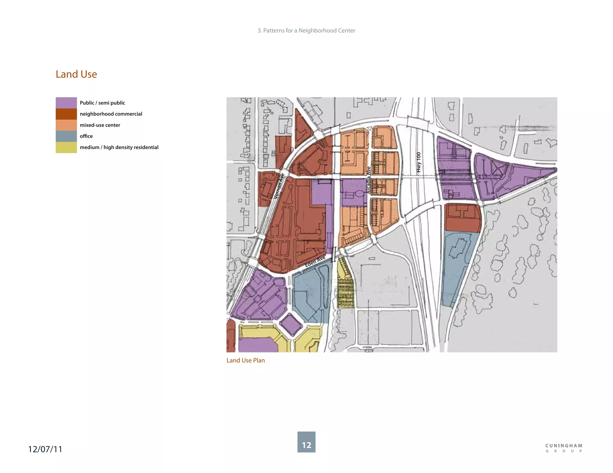 3. Patterns for a Neighborhood Center




      Land Use

           Public / semi public

           neighborhood commercial

           mixed-use center

           office

           medium / high density residential




                                                                                                               Hwy 100
                                                                                                 Arcadia Ave
                                                                     e
                                                                 n Av
                                                                    o
                                                               Vern
                                                                                ve
                                                                              nA
                                                                           Ede




                                               Land Use Plan




12/07/11                                                                 12
 