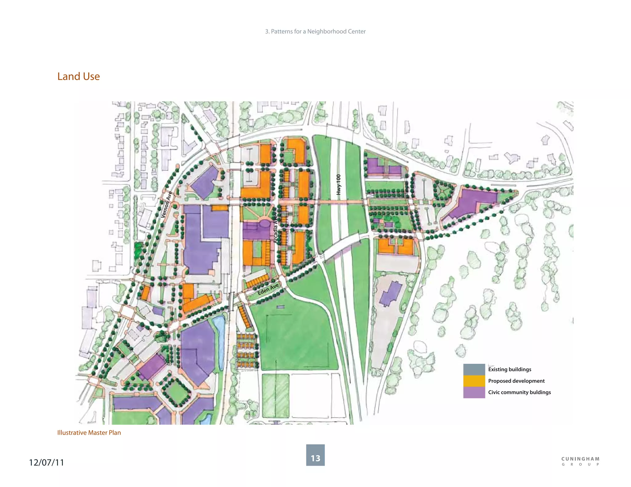 3. Patterns for a Neighborhood Center




      Land Use




                                                                       Hwy 100
                                       e
                                   n Av
                                      o
                                 Vern




                                               Arcadia Ave

                                                ve
                                              nA
                                           Ede




                                                                                     Existing buildings

                                                                                     Proposed development

                                                                                     Civic community buldings




      Illustrative Master Plan



12/07/11                                                     13
 