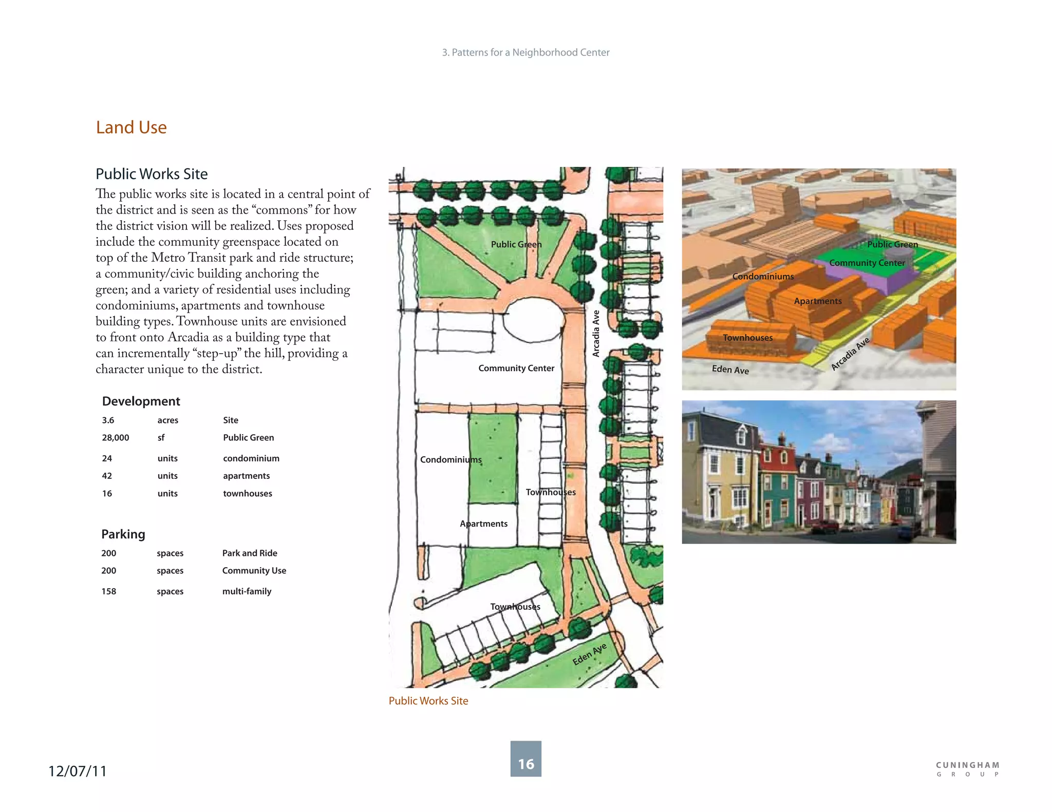 3. Patterns for a Neighborhood Center




      Land Use

      Public Works Site
      The public works site is located in a central point of
      the district and is seen as the “commons” for how
      the district vision will be realized. Uses proposed
      include the community greenspace located on                                    Public Green                                                        Public Green
      top of the Metro Transit park and ride structure;                                                                                        Community Center
      a community/civic building anchoring the                                                                               Condominiums
      green; and a variety of residential uses including
                                                                                                                                        Apartments
      condominiums, apartments and townhouse




                                                                                                           Arcadia Ave
      building types. Townhouse units are envisioned
      to front onto Arcadia as a building type that                                                                        Townhouses
                                                                                                                                                        ve
      can incrementally “step-up” the hill, providing a                                                                                               aA
                                                                                                                                                    di
                                                                                                                                                  ca
      character unique to the district.                                            Community Center                      Eden Ave               Ar


       Development
       3.6        acres        Site
       28,000     sf           Public Green

       24         units        condominium                           Condominiums
       42         units        apartments
       16         units        townhouses                                                    Townhouses


                                                                              Apartments
       Parking
       200        spaces       Park and Ride
       200        spaces       Community Use

       158        spaces       multi-family
                                                                                     Townhouses



                                                                                                              e
                                                                                                            Av
                                                                                                         en
                                                                                                       Ed



                                                               Public Works Site




12/07/11                                                                                   16
 