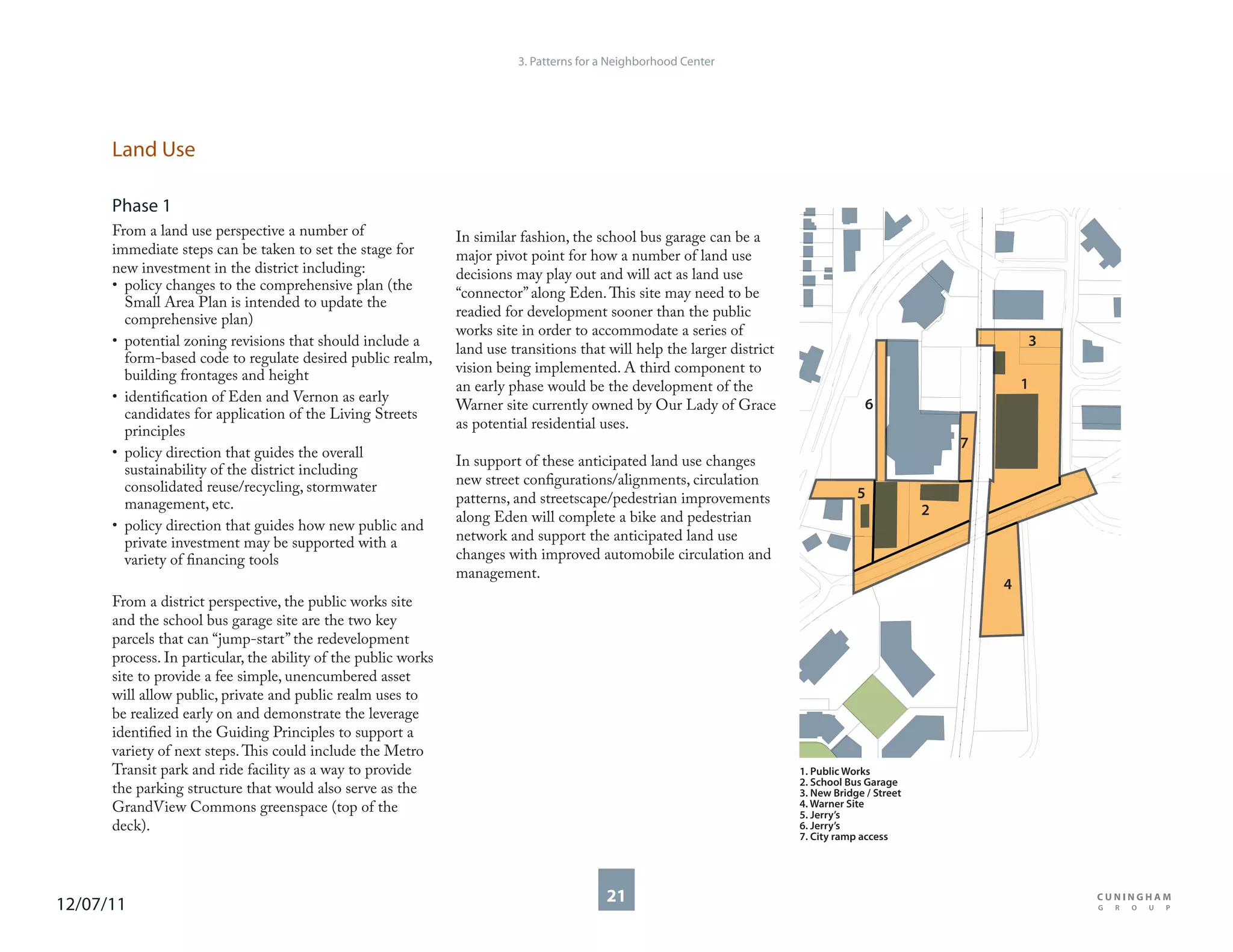 3. Patterns for a Neighborhood Center




      Land Use

      Phase 1
      From a land use perspective a number of                   In similar fashion, the school bus garage can be a
      immediate steps can be taken to set the stage for         major pivot point for how a number of land use
      new investment in the district including:                 decisions may play out and will act as land use
      • policy changes to the comprehensive plan (the
                                                                “connector” along Eden. This site may need to be
        Small Area Plan is intended to update the
        comprehensive plan)                                     readied for development sooner than the public
                                                                works site in order to accommodate a series of
      • potential zoning revisions that should include a                                                                                                       3
                                                                land use transitions that will help the larger district
        form-based code to regulate desired public realm,
        building frontages and height                           vision being implemented. A third component to
                                                                an early phase would be the development of the                                                 1
      • identification of Eden and Vernon as early                                                                                      6
                                                                Warner site currently owned by Our Lady of Grace
        candidates for application of the Living Streets
        principles                                              as potential residential uses.
                                                                                                                                                       7
      • policy direction that guides the overall
                                                                In support of these anticipated land use changes
        sustainability of the district including
        consolidated reuse/recycling, stormwater                new street configurations/alignments, circulation
                                                                patterns, and streetscape/pedestrian improvements                     5
        management, etc.                                                                                                                           2
                                                                along Eden will complete a bike and pedestrian
      • policy direction that guides how new public and
        private investment may be supported with a              network and support the anticipated land use
        variety of financing tools                              changes with improved automobile circulation and
                                                                management.
                                                                                                                                                           4
      From a district perspective, the public works site
      and the school bus garage site are the two key
      parcels that can “jump-start” the redevelopment
      process. In particular, the ability of the public works
      site to provide a fee simple, unencumbered asset
      will allow public, private and public realm uses to
      be realized early on and demonstrate the leverage
      identified in the Guiding Principles to support a
      variety of next steps. This could include the Metro
      Transit park and ride facility as a way to provide                                                                  1. Public Works
                                                                                                                          2. School Bus Garage
      the parking structure that would also serve as the                                                                  3. New Bridge / Street
      GrandView Commons greenspace (top of the                                                                            4. Warner Site
                                                                                                                          5. Jerry’s
      deck).                                                                                                              6. Jerry’s
                                                                                                                          7. City ramp access




12/07/11                                                                                  21
 