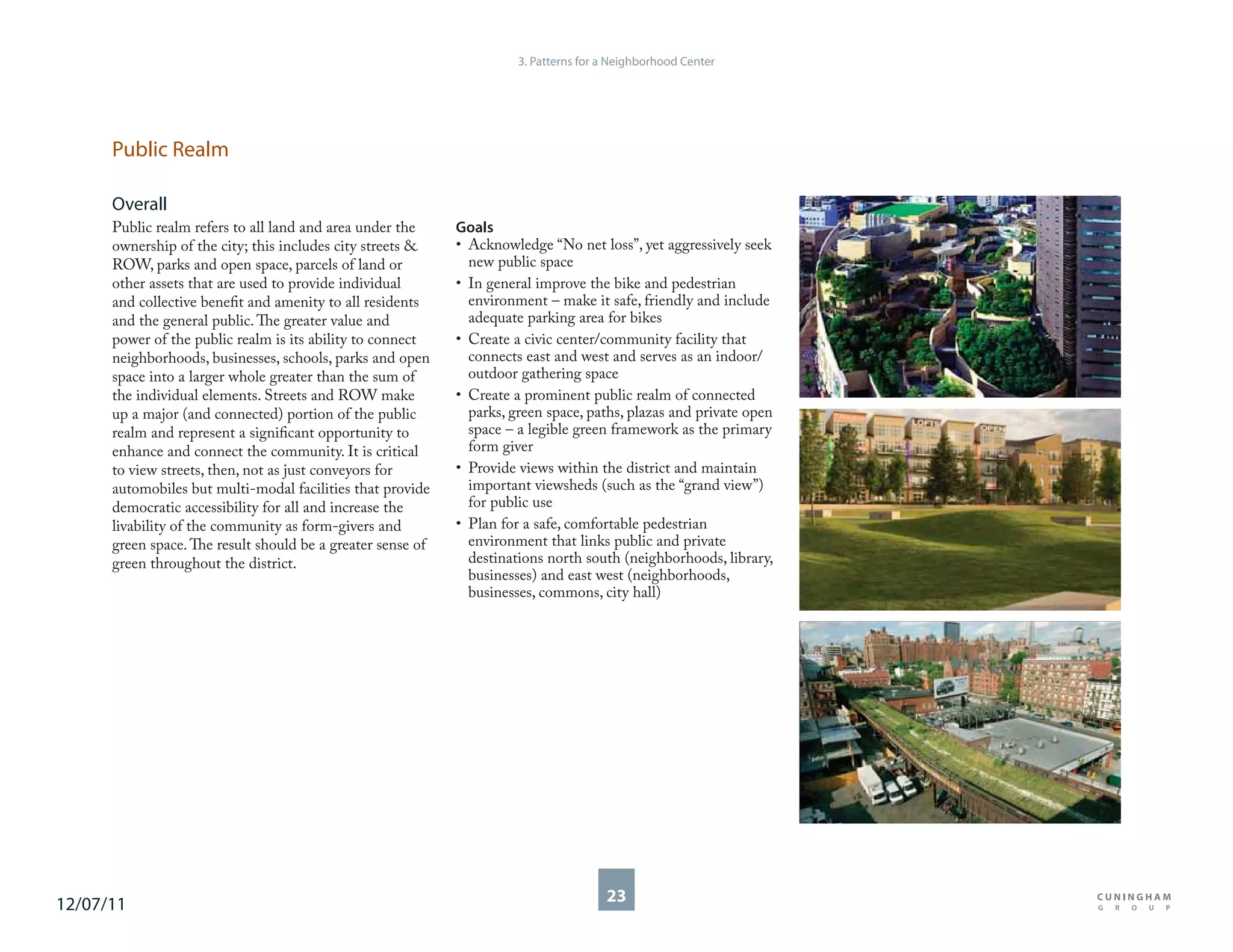 3. Patterns for a Neighborhood Center




      Public Realm

      Overall
      Public realm refers to all land and area under the     Goals
      ownership of the city; this includes city streets &    • Acknowledge “No net loss”, yet aggressively seek
      ROW, parks and open space, parcels of land or            new public space
      other assets that are used to provide individual       • In general improve the bike and pedestrian
      and collective benefit and amenity to all residents      environment – make it safe, friendly and include
      and the general public. The greater value and            adequate parking area for bikes
      power of the public realm is its ability to connect    • Create a civic center/community facility that
      neighborhoods, businesses, schools, parks and open       connects east and west and serves as an indoor/
      space into a larger whole greater than the sum of        outdoor gathering space
      the individual elements. Streets and ROW make          • Create a prominent public realm of connected
      up a major (and connected) portion of the public         parks, green space, paths, plazas and private open
      realm and represent a significant opportunity to         space – a legible green framework as the primary
      enhance and connect the community. It is critical        form giver
      to view streets, then, not as just conveyors for       • Provide views within the district and maintain
      automobiles but multi-modal facilities that provide      important viewsheds (such as the “grand view”)
      democratic accessibility for all and increase the        for public use
      livability of the community as form-givers and         • Plan for a safe, comfortable pedestrian
      green space. The result should be a greater sense of     environment that links public and private
      green throughout the district.                           destinations north south (neighborhoods, library,
                                                               businesses) and east west (neighborhoods,
                                                               businesses, commons, city hall)




12/07/11                                                                               23
 