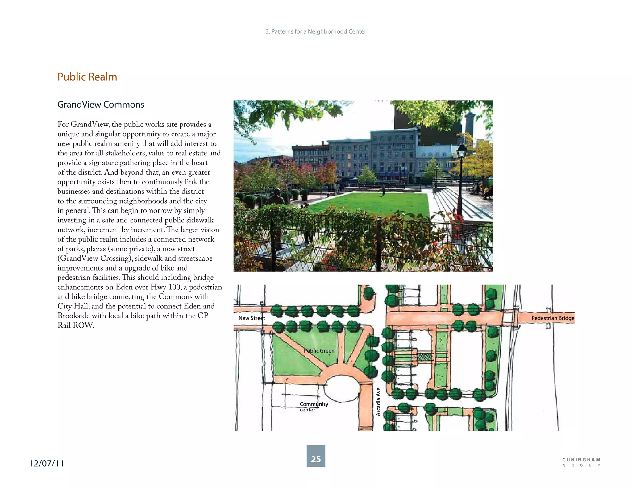 3. Patterns for a Neighborhood Center




      Public Realm

      GrandView Commons

      For GrandView, the public works site provides a
      unique and singular opportunity to create a major
      new public realm amenity that will add interest to
      the area for all stakeholders, value to real estate and
      provide a signature gathering place in the heart
      of the district. And beyond that, an even greater
      opportunity exists then to continuously link the
      businesses and destinations within the district
      to the surrounding neighborhoods and the city
      in general. This can begin tomorrow by simply
      investing in a safe and connected public sidewalk
      network, increment by increment. The larger vision
      of the public realm includes a connected network
      of parks, plazas (some private), a new street
      (GrandView Crossing), sidewalk and streetscape
      improvements and a upgrade of bike and
      pedestrian facilities. This should including bridge
      enhancements on Eden over Hwy 100, a pedestrian
      and bike bridge connecting the Commons with
      City Hall, and the potential to connect Eden and
      Brookside with local a bike path within the CP            New Street                                                         Pedestrian Bridge
      Rail ROW.


                                                                                           Public Green



                                                                                                                     Arcadia Ave



                                                                                         Community
                                                                                         center




12/07/11                                                                                     25
 