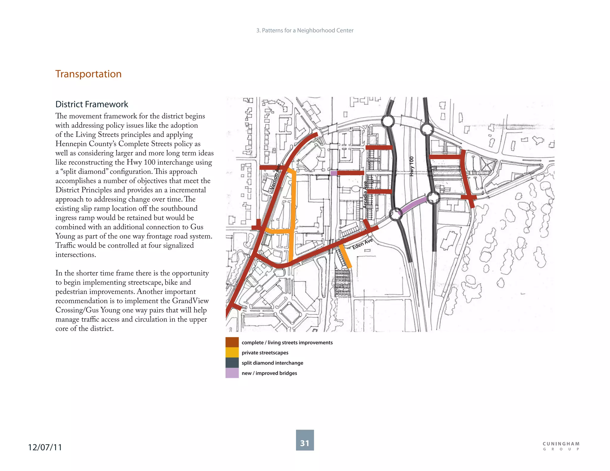 3. Patterns for a Neighborhood Center




      Transportation

      District Framework
      The movement framework for the district begins
      with addressing policy issues like the adoption
      of the Living Streets principles and applying
      Hennepin County’s Complete Streets policy as
      well as considering larger and more long term ideas




                                                                                                                        Hwy 100
      like reconstructing the Hwy 100 interchange using




                                                                             e
                                                                         n Av
      a “split diamond” configuration. This approach




                                                                            o
      accomplishes a number of objectives that meet the




                                                                       Vern




                                                                                                          Arcadia Ave
      District Principles and provides an a incremental
      approach to addressing change over time. The
      existing slip ramp location off the southbound
      ingress ramp would be retained but would be
      combined with an additional connection to Gus
      Young as part of the one way frontage road system.
                                                                                                           ve
      Traffic would be controlled at four signalized                                                     nA
                                                                                                      Ede
      intersections.

      In the shorter time frame there is the opportunity
      to begin implementing streetscape, bike and
      pedestrian improvements. Another important
      recommendation is to implement the GrandView
      Crossing/Gus Young one way pairs that will help
      manage traffic access and circulation in the upper
      core of the district.
                                                            complete / living streets improvements
                                                            private streetscapes
                                                            split diamond interchange
                                                            new / improved bridges




12/07/11                                                                             31
 