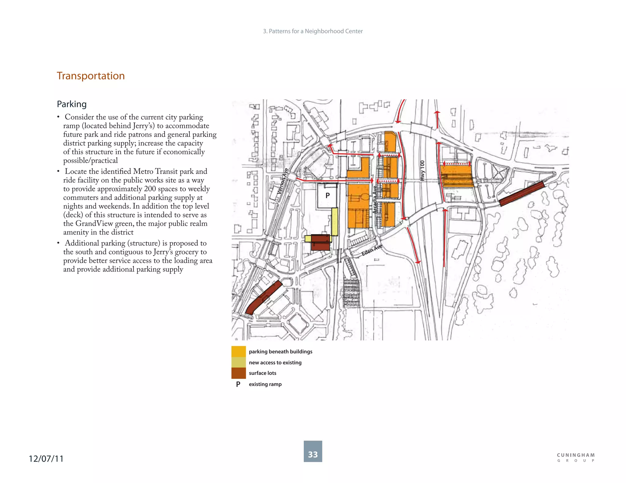 3. Patterns for a Neighborhood Center




      Transportation

      Parking
      • Consider the use of the current city parking
        ramp (located behind Jerry’s) to accommodate
        future park and ride patrons and general parking
        district parking supply; increase the capacity
        of this structure in the future if economically
        possible/practical




                                                                                                                            Hwy 100
      • Locate the identified Metro Transit park and




                                                                                     e
                                                                                 n Av
        ride facility on the public works site as a way




                                                                                    o
                                                                               Vern
        to provide approximately 200 spaces to weekly




                                                                                                              Arcadia Ave
        commuters and additional parking supply at                                            P
        nights and weekends. In addition the top level
        (deck) of this structure is intended to serve as
        the GrandView green, the major public realm
        amenity in the district
      • Additional parking (structure) is proposed to                                                          ve
        the south and contiguous to Jerry’s grocery to                                                       nA
                                                                                                          Ede
        provide better service access to the loading area
        and provide additional parking supply




                                                                parking beneath buildings
                                                                new access to existing
                                                                surface lots

                                                            P   existing ramp




12/07/11                                                                                 33
 