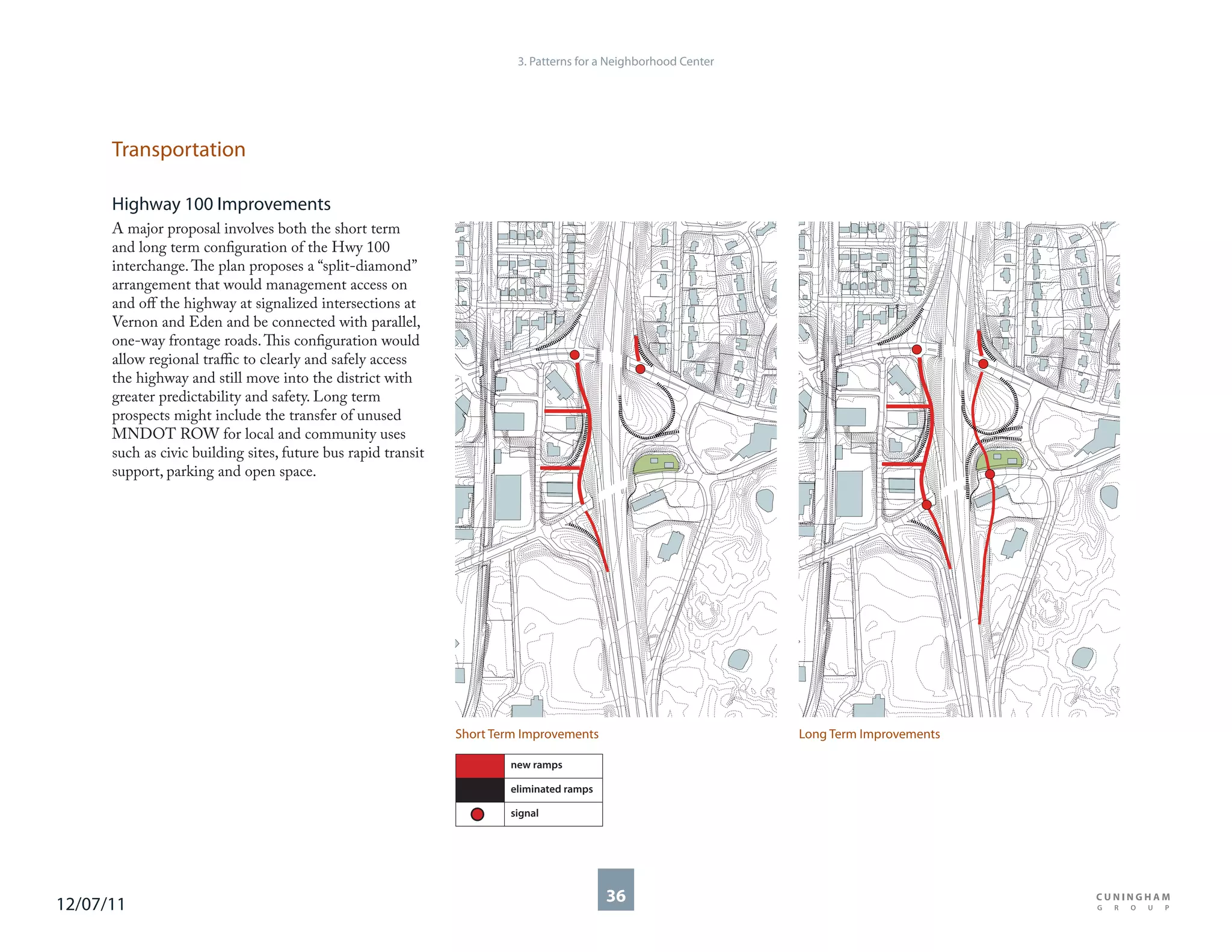 3. Patterns for a Neighborhood Center




      Transportation

      Highway 100 Improvements
      A major proposal involves both the short term
      and long term configuration of the Hwy 100
      interchange. The plan proposes a “split-diamond”
      arrangement that would management access on
      and off the highway at signalized intersections at
      Vernon and Eden and be connected with parallel,
      one-way frontage roads. This configuration would
      allow regional traffic to clearly and safely access
      the highway and still move into the district with
      greater predictability and safety. Long term
      prospects might include the transfer of unused
      MNDOT ROW for local and community uses
      such as civic building sites, future bus rapid transit
      support, parking and open space.




                                                               Short Term Improvements                          Long Term Improvements

                                                                       new ramps

                                                                       eliminated ramps

                                                                       signal




12/07/11                                                                                  36
 
