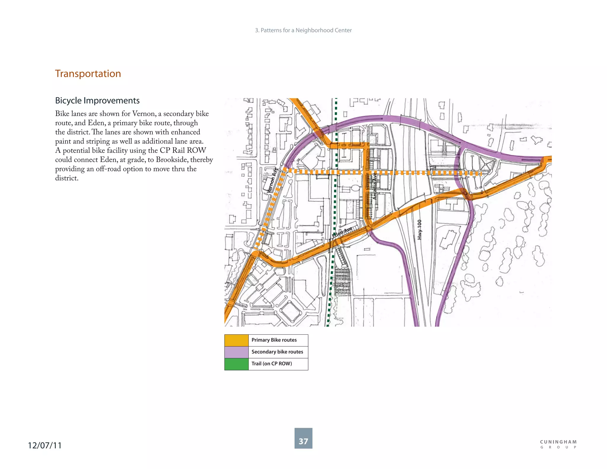 3. Patterns for a Neighborhood Center




      Transportation

      Bicycle Improvements
      Bike lanes are shown for Vernon, a secondary bike
      route, and Eden, a primary bike route, through
      the district. The lanes are shown with enhanced
      paint and striping as well as additional lane area.
      A potential bike facility using the CP Rail ROW
      could connect Eden, at grade, to Brookside, thereby
      providing an off-road option to move thru the




                                                                        e
                                                                    n Av




                                                                                                     Arcadia Ave
      district.




                                                                       o
                                                                  Vern




                                                                                                                   Hwy 100
                                                                                               ve
                                                                                             nA
                                                                                          Ede




                                                            Primary Bike routes

                                                            Secondary bike routes

                                                            Trail (on CP ROW)




12/07/11                                                                          37
 