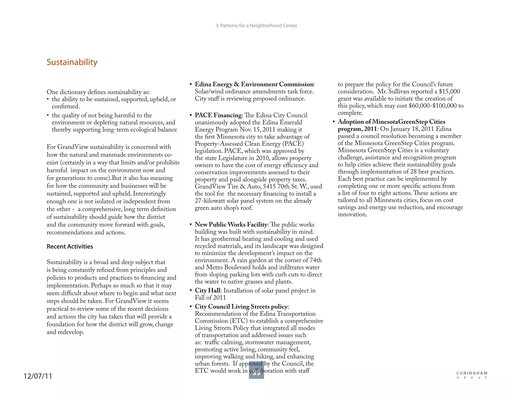 3. Patterns for a Neighborhood Center




      Sustainability

                                                               • Edina Energy & Environment Commission:                 to prepare the policy for the Council’s future
      One dictionary defines sustainability as:                  Solar/wind ordinance amendments task force.            consideration. Mr. Sullivan reported a $15,000
      • the ability to be sustained, supported, upheld, or       City staff is reviewing proposed ordinance.            grant was available to initiate the creation of
        confirmed.                                                                                                      this policy, which may cost $60,000-$100,000 to
      • the quality of not being harmful to the                • PACE Financing: The Edina City Council                 complete.
        environment or depleting natural resources, and          unanimously adopted the Edina Emerald                • Adoption of MinesotaGreenStep Cities
        thereby supporting long-term ecological balance          Energy Program Nov. 15, 2011 making it                 program, 2011: On January 18, 2011 Edina
                                                                 the first Minnesota city to take advantage of          passed a council resolution becoming a member
                                                                 Property-Assessed Clean Energy (PACE)                  of the Minnesota GreenStep Cities program.
      For GrandView sustainability is concerned with
                                                                 legislation. PACE, which was approved by               Minnesota GreenStep Cities is a voluntary
      how the natural and manmade environments co-                                                                      challenge, assistance and recognition program
                                                                 the state Legislature in 2010, allows property
      exist (certainly in a way that limits and/or prohibits     owners to have the cost of energy efficiency and       to help cities achieve their sustainability goals
      harmful impact on the environment now and                  conservation improvements assessed to their            through implementation of 28 best practices.
      for generations to come).But it also has meaning           property and paid alongside property taxes.            Each best practice can be implemented by
      for how the community and businesses will be               GrandView Tire & Auto, 5415 70th St. W., used          completing one or more specific actions from
      sustained, supported and upheld. Interestingly             the tool for the necessary financing to install a      a list of four to eight actions. These actions are
      enough one is not isolated or independent from             27-kilowatt solar panel system on the already          tailored to all Minnesota cities, focus on cost
      the other - a comprehensive, long term definition          green auto shop’s roof.                                savings and energy use reduction, and encourage
      of sustainability should guide how the district                                                                   innovation.
      and the community move forward with goals,               • New Public Works Facility: The public works
      recommendations and actions.                               building was built with sustainability in mind.
                                                                 It has geothermal heating and cooling and used
      Recent Activities                                          recycled materials, and its landscape was designed
                                                                 to minimize the development’s impact on the
      Sustainability is a broad and deep subject that            environment. A rain garden at the corner of 74th
      is being constantly refined from principles and            and Metro Boulevard holds and infiltrates water
      policies to products and practices to financing and        from sloping parking lots with curb cuts to direct
                                                                 the water to native grasses and plants.
      implementation. Perhaps so much so that it may
      seem difficult about where to begin and what next        • City Hall: Installation of solar panel project in
                                                                 Fall of 2011
      steps should be taken. For GrandView it seems
      practical to review some of the recent decisions         • City Council Living Streets policy:
      and actions the city has taken that will provide a         Recommendation of the Edina Transportation
                                                                 Commission (ETC) to establish a comprehensive
      foundation for how the district will grow, change
                                                                 Living Streets Policy that integrated all modes
      and redevelop.                                             of transportation and addressed issues such
                                                                 as: traffic calming, stormwater management,
                                                                 promoting active living, community feel,
                                                                 improving walking and biking, and enhancing
                                                                 urban forests. If approved by the Council, the
                                                                 ETC would work in collaboration with staff
                                                                                         39
12/07/11
 