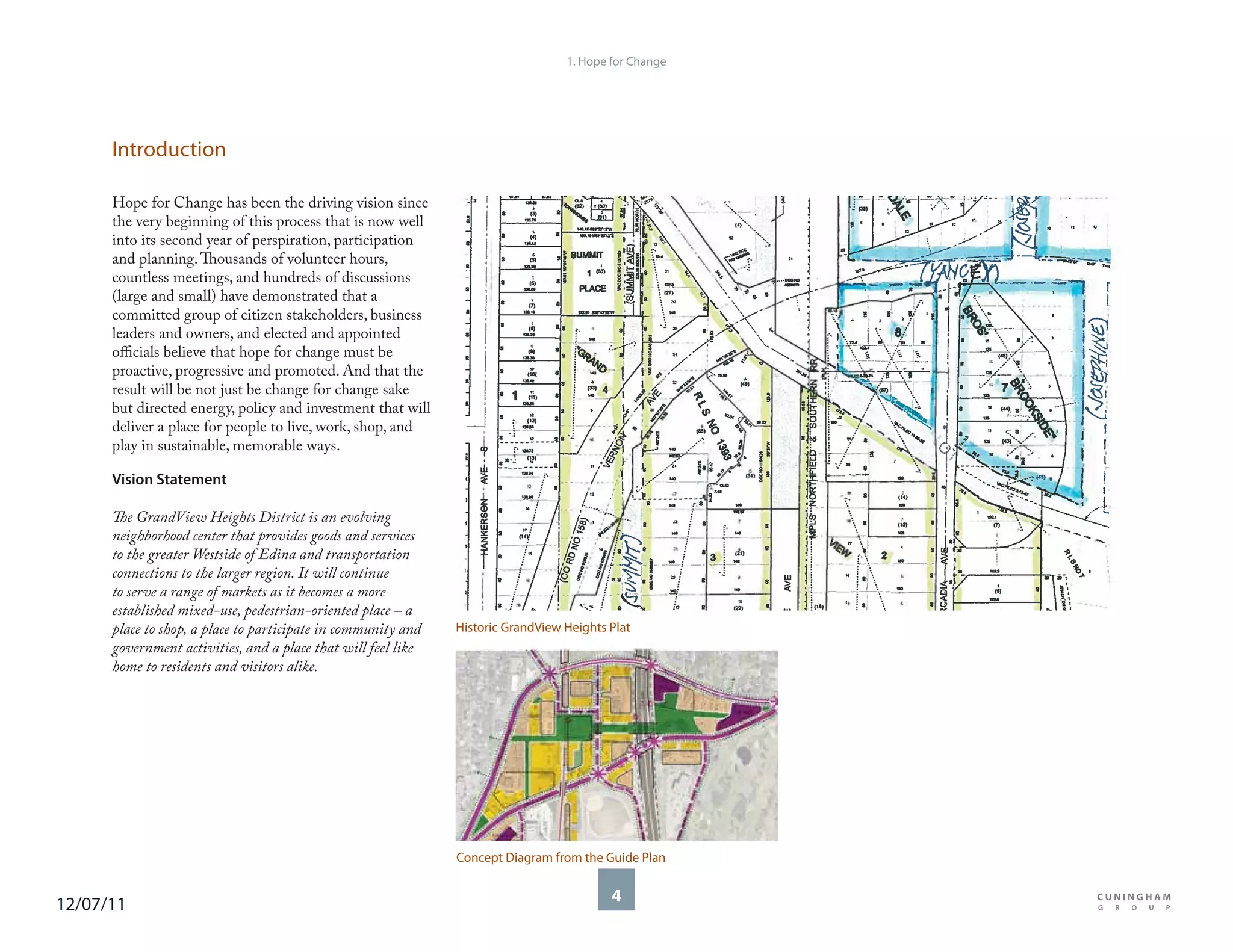 1. Hope for Change




      Introduction

      Hope for Change has been the driving vision since
      the very beginning of this process that is now well
      into its second year of perspiration, participation
      and planning. Thousands of volunteer hours,
      countless meetings, and hundreds of discussions
      (large and small) have demonstrated that a
      committed group of citizen stakeholders, business
      leaders and owners, and elected and appointed
      officials believe that hope for change must be
      proactive, progressive and promoted. And that the
      result will be not just be change for change sake
      but directed energy, policy and investment that will
      deliver a place for people to live, work, shop, and
      play in sustainable, memorable ways.

      Vision Statement

      The GrandView Heights District is an evolving
      neighborhood center that provides goods and services
      to the greater Westside of Edina and transportation
      connections to the larger region. It will continue
      to serve a range of markets as it becomes a more
      established mixed-use, pedestrian-oriented place – a
      place to shop, a place to participate in community and   Historic GrandView Heights Plat
      government activities, and a place that will feel like
      home to residents and visitors alike.




                                                               Concept Diagram from the Guide Plan


12/07/11                                                                                  4
 
