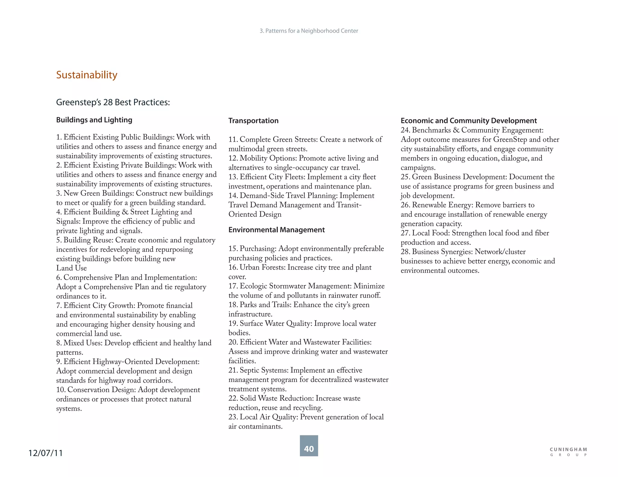 3. Patterns for a Neighborhood Center




      Sustainability

      Greenstep’s 28 Best Practices:
      Buildings and Lighting                                  Transportation                                       Economic and Community Development
                                                                                                                   24. Benchmarks & Community Engagement:
      1. Efficient Existing Public Buildings: Work with       11. Complete Green Streets: Create a network of      Adopt outcome measures for GreenStep and other
      utilities and others to assess and finance energy and   multimodal green streets.                            city sustainability efforts, and engage community
      sustainability improvements of existing structures.     12. Mobility Options: Promote active living and      members in ongoing education, dialogue, and
      2. Efficient Existing Private Buildings: Work with      alternatives to single-occupancy car travel.         campaigns.
      utilities and others to assess and finance energy and   13. Efficient City Fleets: Implement a city fleet    25. Green Business Development: Document the
      sustainability improvements of existing structures.     investment, operations and maintenance plan.         use of assistance programs for green business and
      3. New Green Buildings: Construct new buildings         14. Demand-Side Travel Planning: Implement           job development.
      to meet or qualify for a green building standard.       Travel Demand Management and Transit-                26. Renewable Energy: Remove barriers to
      4. Efficient Building & Street Lighting and             Oriented Design                                      and encourage installation of renewable energy
      Signals: Improve the efficiency of public and                                                                generation capacity.
      private lighting and signals.                           Environmental Management                             27. Local Food: Strengthen local food and fiber
      5. Building Reuse: Create economic and regulatory                                                            production and access.
      incentives for redeveloping and repurposing             15. Purchasing: Adopt environmentally preferable     28. Business Synergies: Network/cluster
      existing buildings before building new                  purchasing policies and practices.                   businesses to achieve better energy, economic and
      Land Use                                                16. Urban Forests: Increase city tree and plant      environmental outcomes.
      6. Comprehensive Plan and Implementation:               cover.
      Adopt a Comprehensive Plan and tie regulatory           17. Ecologic Stormwater Management: Minimize
      ordinances to it.                                       the volume of and pollutants in rainwater runoff.
      7. Efficient City Growth: Promote financial             18. Parks and Trails: Enhance the city’s green
      and environmental sustainability by enabling            infrastructure.
      and encouraging higher density housing and              19. Surface Water Quality: Improve local water
      commercial land use.                                    bodies.
      8. Mixed Uses: Develop efficient and healthy land       20. Efficient Water and Wastewater Facilities:
      patterns.                                               Assess and improve drinking water and wastewater
      9. Efficient Highway-Oriented Development:              facilities.
      Adopt commercial development and design                 21. Septic Systems: Implement an effective
      standards for highway road corridors.                   management program for decentralized wastewater
      10. Conservation Design: Adopt development              treatment systems.
      ordinances or processes that protect natural            22. Solid Waste Reduction: Increase waste
      systems.                                                reduction, reuse and recycling.
                                                              23. Local Air Quality: Prevent generation of local
                                                              air contaminants.


12/07/11                                                                               40
 
