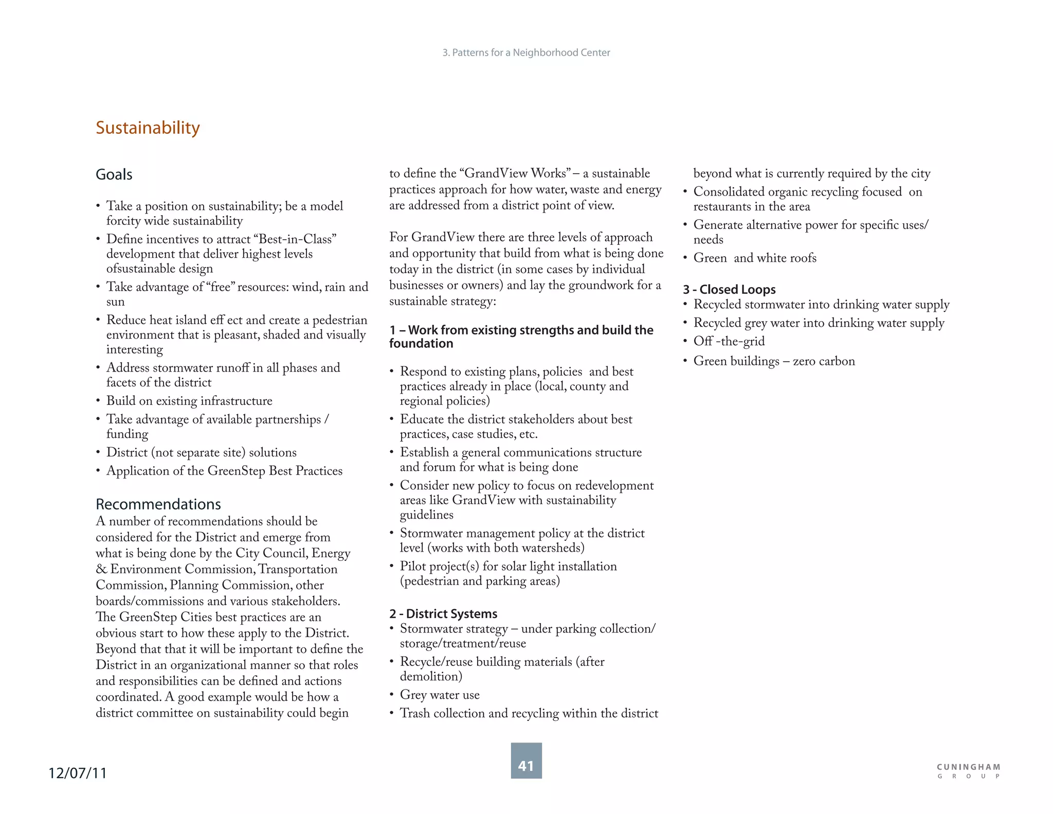 3. Patterns for a Neighborhood Center




      Sustainability

      Goals                                                  to define the “GrandView Works” – a sustainable          beyond what is currently required by the city
                                                             practices approach for how water, waste and energy     • Consolidated organic recycling focused on
      • Take a position on sustainability; be a model        are addressed from a district point of view.             restaurants in the area
        forcity wide sustainability                                                                                 • Generate alternative power for specific uses/
      • Define incentives to attract “Best-in-Class”         For GrandView there are three levels of approach         needs
        development that deliver highest levels              and opportunity that build from what is being done     • Green and white roofs
        ofsustainable design                                 today in the district (in some cases by individual
      • Take advantage of “free” resources: wind, rain and   businesses or owners) and lay the groundwork for a     3 - Closed Loops
        sun                                                  sustainable strategy:                                  • Recycled stormwater into drinking water supply
      • Reduce heat island eff ect and create a pedestrian                                                          • Recycled grey water into drinking water supply
        environment that is pleasant, shaded and visually    1 – Work from existing strengths and build the
                                                             foundation                                             • Off -the-grid
        interesting
                                                                                                                    • Green buildings – zero carbon
      • Address stormwater runoff in all phases and          • Respond to existing plans, policies and best
        facets of the district                                 practices already in place (local, county and
      • Build on existing infrastructure                       regional policies)
      • Take advantage of available partnerships /           • Educate the district stakeholders about best
        funding                                                practices, case studies, etc.
      • District (not separate site) solutions               • Establish a general communications structure
      • Application of the GreenStep Best Practices            and forum for what is being done
                                                             • Consider new policy to focus on redevelopment
      Recommendations                                          areas like GrandView with sustainability
      A number of recommendations should be                    guidelines
      considered for the District and emerge from            • Stormwater management policy at the district
      what is being done by the City Council, Energy           level (works with both watersheds)
      & Environment Commission, Transportation               • Pilot project(s) for solar light installation
      Commission, Planning Commission, other                   (pedestrian and parking areas)
      boards/commissions and various stakeholders.
      The GreenStep Cities best practices are an             2 - District Systems
      obvious start to how these apply to the District.      • Stormwater strategy – under parking collection/
      Beyond that that it will be important to define the      storage/treatment/reuse
      District in an organizational manner so that roles     • Recycle/reuse building materials (after
      and responsibilities can be defined and actions          demolition)
      coordinated. A good example would be how a             • Grey water use
      district committee on sustainability could begin       • Trash collection and recycling within the district



12/07/11                                                                               41
 