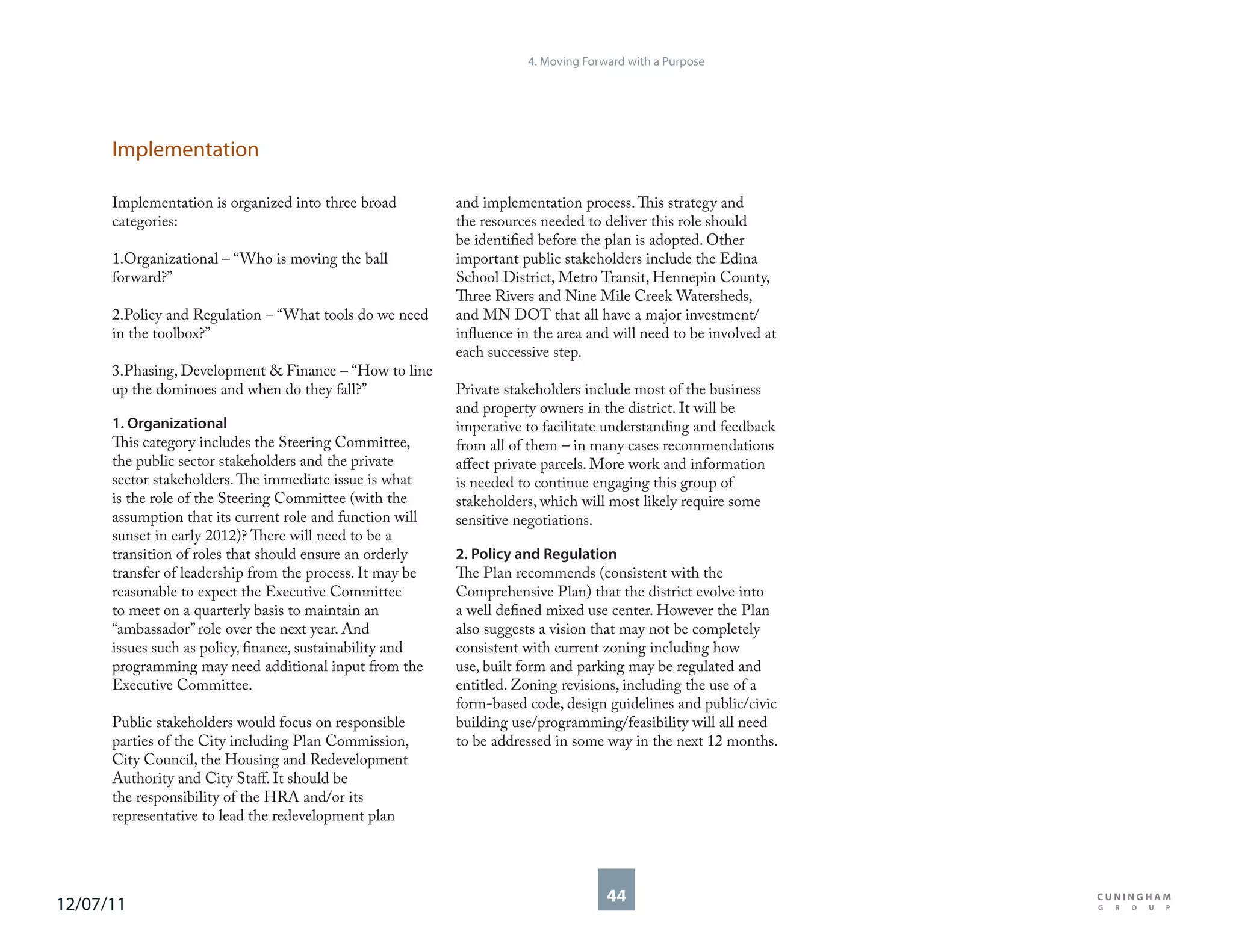 4. Moving Forward with a Purpose




      Implementation

      Implementation is organized into three broad         and implementation process. This strategy and
      categories:                                          the resources needed to deliver this role should
                                                           be identified before the plan is adopted. Other
      1.Organizational – “Who is moving the ball           important public stakeholders include the Edina
      forward?”                                            School District, Metro Transit, Hennepin County,
                                                           Three Rivers and Nine Mile Creek Watersheds,
      2.Policy and Regulation – “What tools do we need     and MN DOT that all have a major investment/
      in the toolbox?”                                     influence in the area and will need to be involved at
                                                           each successive step.
      3.Phasing, Development & Finance – “How to line
      up the dominoes and when do they fall?”              Private stakeholders include most of the business
                                                           and property owners in the district. It will be
      1. Organizational                                    imperative to facilitate understanding and feedback
      This category includes the Steering Committee,       from all of them – in many cases recommendations
      the public sector stakeholders and the private       affect private parcels. More work and information
      sector stakeholders. The immediate issue is what     is needed to continue engaging this group of
      is the role of the Steering Committee (with the      stakeholders, which will most likely require some
      assumption that its current role and function will   sensitive negotiations.
      sunset in early 2012)? There will need to be a
      transition of roles that should ensure an orderly    2. Policy and Regulation
      transfer of leadership from the process. It may be   The Plan recommends (consistent with the
      reasonable to expect the Executive Committee         Comprehensive Plan) that the district evolve into
      to meet on a quarterly basis to maintain an          a well defined mixed use center. However the Plan
      “ambassador” role over the next year. And            also suggests a vision that may not be completely
      issues such as policy, finance, sustainability and   consistent with current zoning including how
      programming may need additional input from the       use, built form and parking may be regulated and
      Executive Committee.                                 entitled. Zoning revisions, including the use of a
                                                           form-based code, design guidelines and public/civic
      Public stakeholders would focus on responsible       building use/programming/feasibility will all need
      parties of the City including Plan Commission,       to be addressed in some way in the next 12 months.
      City Council, the Housing and Redevelopment
      Authority and City Staff. It should be
      the responsibility of the HRA and/or its
      representative to lead the redevelopment plan




12/07/11                                                                            44
 