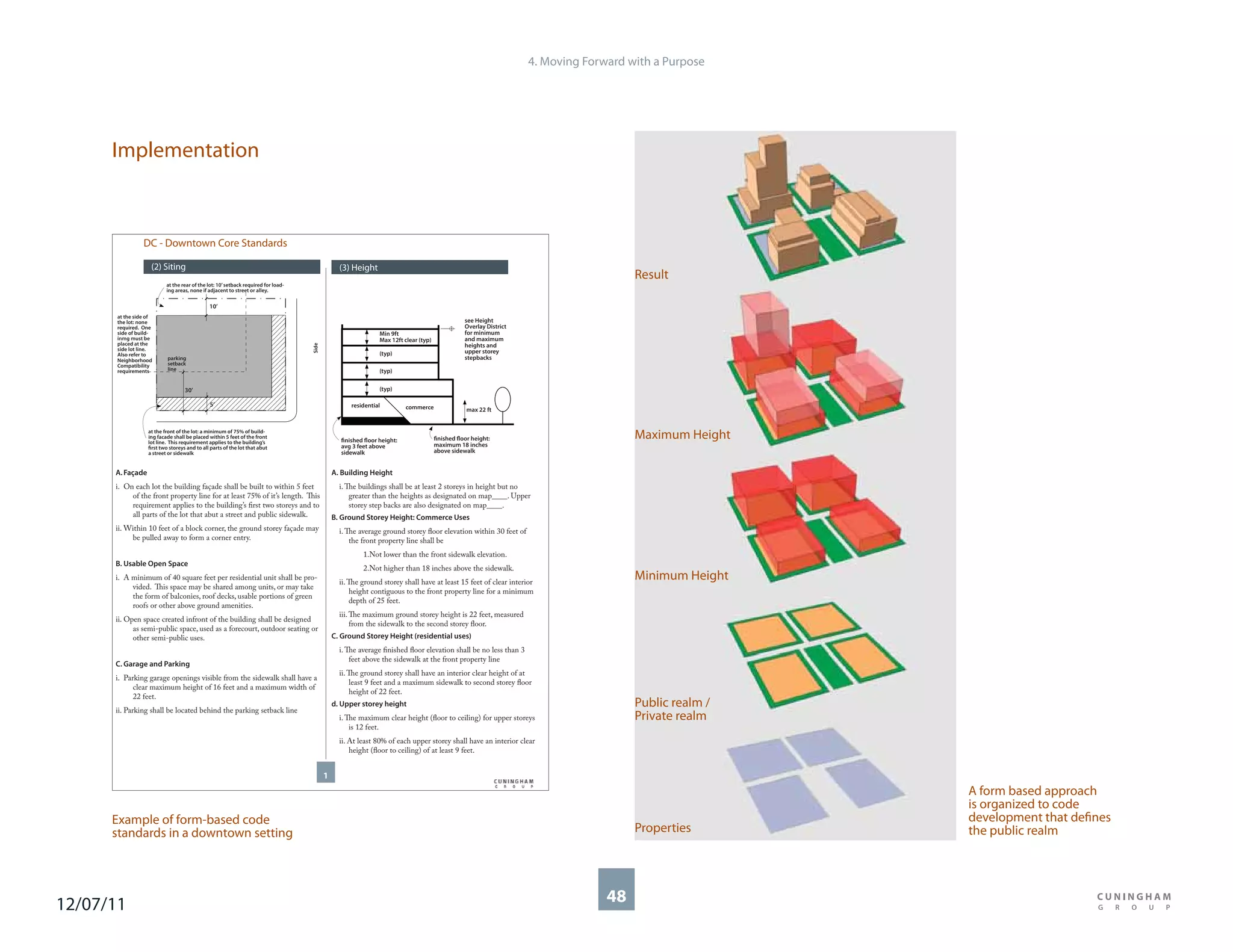 4. Moving Forward with a Purpose




      Implementation



                DC - Downtown Core Standards

                   (2) Siting                                                                   (3) Height
                                                                                                                                                                                        Result
                          at the rear of the lot: 10’ setback required for load-
                          ing areas, none if adjacent to street or alley.

                                              10’
      at the side of
      the lot: none                                                                                                                               see Height
      required. One                                                                                                                               Overlay District
      side of build-                                                                                           Min 9ft                            for minimum
      inmg must be                                                                                             Max 12ft clear (typ)               and maximum
      placed at the                                                                                                                               heights and
                                                                                   Side




      side lot line.                                                                                                                              upper storey
      Also refer to                                                                                            (typ)
      Neighborhood        parking                                                                                                                 stepbacks
      Compatibility       setback
      requirements        line                                                                                 (typ)


                                  30’                                                                          (typ)

                                              5’                                                    residential          commerce                 max 22 ft


                  at the front of the lot: a minimum of 75% of build-
                  ing facade shall be placed within 5 feet of the front
                  lot line. This requirement applies to the building’s                          finished floor height:                finished floor height:                            Maximum Height
                  first two storeys and to all parts of the lot that abut                       avg 3 feet above                      maximum 18 inches
                  a street or sidewalk                                                          sidewalk                              above sidewalk


      A. Façade                                                                               A. Building Height
      i. On each lot the building façade shall be built to within 5 feet                        i. The buildings shall be at least 2 storeys in height but no
           of the front property line for at least 75% of it’s length. This                         greater than the heights as designated on map____. Upper
           requirement applies to the building’s first two storeys and to                           storey step backs are also designated on map____.
           all parts of the lot that abut a street and public sidewalk.                       B. Ground Storey Height: Commerce Uses
      ii. Within 10 feet of a block corner, the ground storey façade may                        i. The average ground storey floor elevation within 30 feet of
           be pulled away to form a corner entry.                                                   the front property line shall be
                                                                                                        1.Not lower than the front sidewalk elevation.
      B. Usable Open Space
                                                                                                        2.Not higher than 18 inches above the sidewalk.
      i. A minimum of 40 square feet per residential unit shall be pro-
                                                                                                ii. The ground storey shall have at least 15 feet of clear interior
                                                                                                                                                                                        Minimum Height
           vided. This space may be shared among units, or may take
                                                                                                     height contiguous to the front property line for a minimum
           the form of balconies, roof decks, usable portions of green
                                                                                                     depth of 25 feet.
           roofs or other above ground amenities.
                                                                                                iii. The maximum ground storey height is 22 feet, measured
      ii. Open space created infront of the building shall be designed
                                                                                                     from the sidewalk to the second storey floor.
            as semi-public space, used as a forecourt, outdoor seating or
            other semi-public uses.                                                           C. Ground Storey Height (residential uses)
                                                                                                i. The average finished floor elevation shall be no less than 3
                                                                                                    feet above the sidewalk at the front property line
      C. Garage and Parking
                                                                                                ii. The ground storey shall have an interior clear height of at
      i. Parking garage openings visible from the sidewalk shall have a
                                                                                                     least 9 feet and a maximum sidewalk to second storey floor
            clear maximum height of 16 feet and a maximum width of
                                                                                                     height of 22 feet.
            22 feet.
      ii. Parking shall be located behind the parking setback line
                                                                                              d. Upper storey height                                                                    Public realm /
                                                                                                i. The maximum clear height (floor to ceiling) for upper storeys                        Private realm
                                                                                                    is 12 feet.
                                                                                                ii. At least 80% of each upper storey shall have an interior clear
                                                                                                    height (floor to ceiling) of at least 9 feet.


                                                                                          1
                                                                                                                                                                                                         A form based approach
                                                                                                                                                                                                         is organized to code
      Example of form-based code                                                                                                                                                                         development that defines
      standards in a downtown setting                                                                                                                                                   Properties       the public realm




12/07/11                                                                                                                                                                           48
 