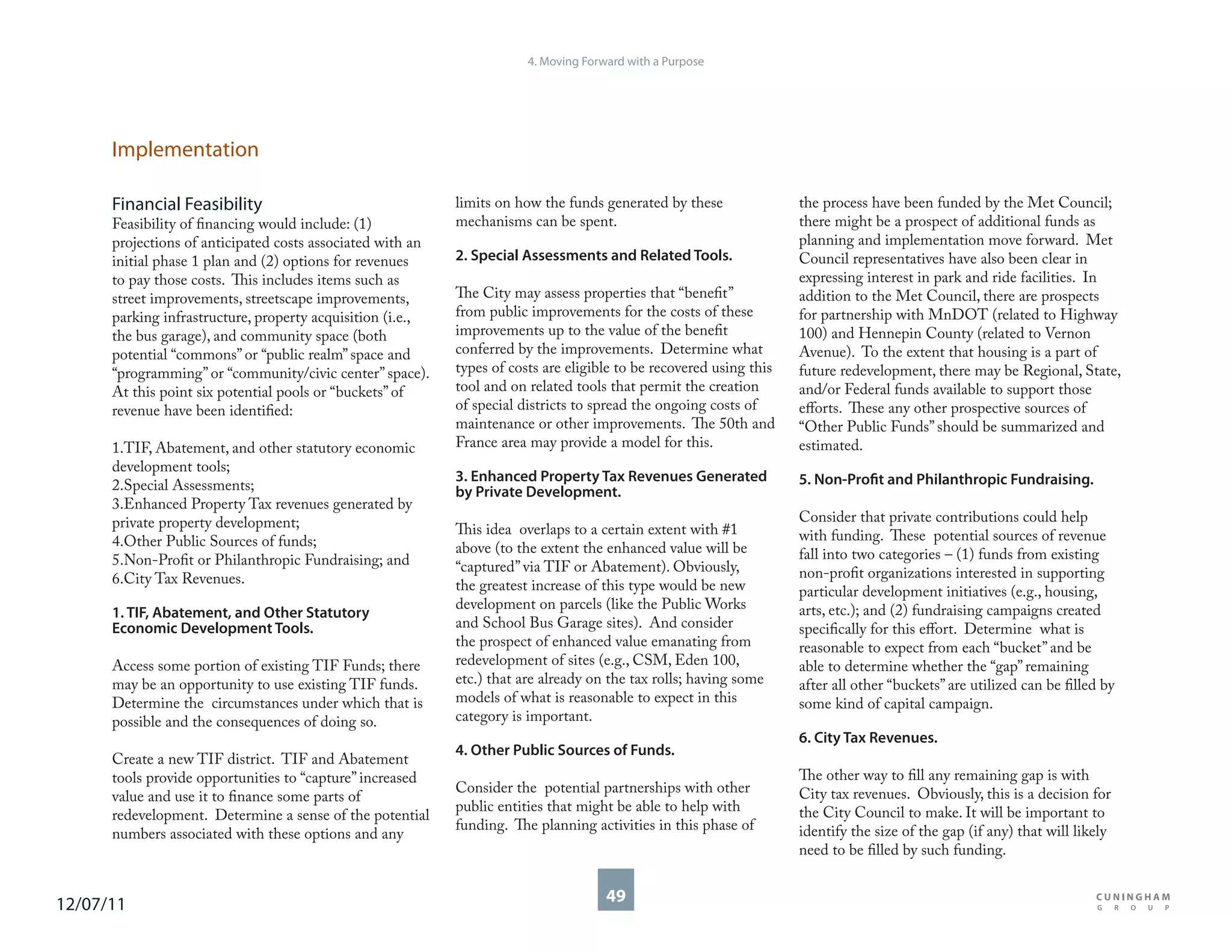 4. Moving Forward with a Purpose




      Implementation

      Financial Feasibility                                 limits on how the funds generated by these               the process have been funded by the Met Council;
      Feasibility of financing would include: (1)           mechanisms can be spent.                                 there might be a prospect of additional funds as
      projections of anticipated costs associated with an                                                            planning and implementation move forward. Met
      initial phase 1 plan and (2) options for revenues     2. Special Assessments and Related Tools.                Council representatives have also been clear in
      to pay those costs. This includes items such as                                                                expressing interest in park and ride facilities. In
      street improvements, streetscape improvements,        The City may assess properties that “benefit”            addition to the Met Council, there are prospects
      parking infrastructure, property acquisition (i.e.,   from public improvements for the costs of these          for partnership with MnDOT (related to Highway
      the bus garage), and community space (both            improvements up to the value of the benefit              100) and Hennepin County (related to Vernon
      potential “commons” or “public realm” space and       conferred by the improvements. Determine what            Avenue). To the extent that housing is a part of
      “programming” or “community/civic center” space).     types of costs are eligible to be recovered using this   future redevelopment, there may be Regional, State,
      At this point six potential pools or “buckets” of     tool and on related tools that permit the creation       and/or Federal funds available to support those
      revenue have been identified:                         of special districts to spread the ongoing costs of      efforts. These any other prospective sources of
                                                            maintenance or other improvements. The 50th and          “Other Public Funds” should be summarized and
      1.TIF, Abatement, and other statutory economic        France area may provide a model for this.                estimated.
      development tools;
                                                            3. Enhanced Property Tax Revenues Generated              5. Non-Profit and Philanthropic Fundraising.
      2.Special Assessments;                                by Private Development.
      3.Enhanced Property Tax revenues generated by
      private property development;                                                                                  Consider that private contributions could help
                                                            This idea overlaps to a certain extent with #1           with funding. These potential sources of revenue
      4.Other Public Sources of funds;                      above (to the extent the enhanced value will be
      5.Non-Profit or Philanthropic Fundraising; and                                                                 fall into two categories – (1) funds from existing
                                                            “captured” via TIF or Abatement). Obviously,             non-profit organizations interested in supporting
      6.City Tax Revenues.                                  the greatest increase of this type would be new          particular development initiatives (e.g., housing,
                                                            development on parcels (like the Public Works            arts, etc.); and (2) fundraising campaigns created
      1. TIF, Abatement, and Other Statutory
      Economic Development Tools.                           and School Bus Garage sites). And consider               specifically for this effort. Determine what is
                                                            the prospect of enhanced value emanating from            reasonable to expect from each “bucket” and be
      Access some portion of existing TIF Funds; there      redevelopment of sites (e.g., CSM, Eden 100,             able to determine whether the “gap” remaining
      may be an opportunity to use existing TIF funds.      etc.) that are already on the tax rolls; having some     after all other “buckets” are utilized can be filled by
      Determine the circumstances under which that is       models of what is reasonable to expect in this           some kind of capital campaign.
      possible and the consequences of doing so.            category is important.
                                                                                                                     6. City Tax Revenues.
                                                            4. Other Public Sources of Funds.
      Create a new TIF district. TIF and Abatement
      tools provide opportunities to “capture” increased                                                             The other way to fill any remaining gap is with
                                                            Consider the potential partnerships with other           City tax revenues. Obviously, this is a decision for
      value and use it to finance some parts of
                                                            public entities that might be able to help with          the City Council to make. It will be important to
      redevelopment. Determine a sense of the potential
                                                            funding. The planning activities in this phase of        identify the size of the gap (if any) that will likely
      numbers associated with these options and any
                                                                                                                     need to be filled by such funding.


12/07/11                                                                              49
 