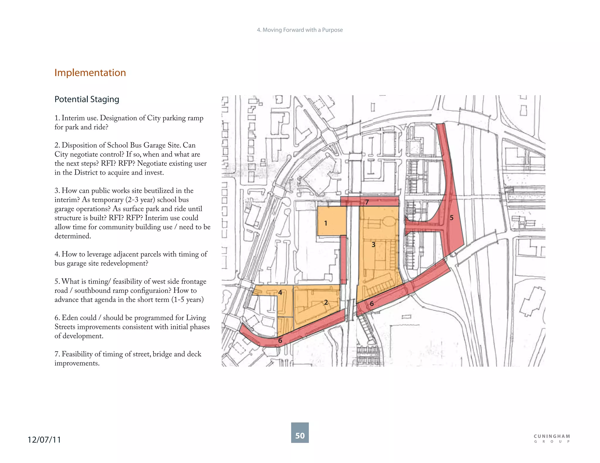 4. Moving Forward with a Purpose




      Implementation

      Potential Staging

      1. Interim use. Designation of City parking ramp
      for park and ride?

      2. Disposition of School Bus Garage Site. Can
      City negotiate control? If so, when and what are
      the next steps? RFI? RFP? Negotiate existing user
      in the District to acquire and invest.

      3. How can public works site beutilized in the
      interim? As temporary (2-3 year) school bus                                               7
      garage operations? As surface park and ride until
      structure is built? RFI? RFP? Interim use could                                                   5
      allow time for community building use / need to be                             1
      determined.
                                                                                                    3
      4. How to leverage adjacent parcels with timing of
      bus garage site redevelopment?

      5. What is timing/ feasibility of west side frontage
      road / southbound ramp configuraion? How to                   4
      advance that agenda in the short term (1-5 years)                              2              6
      6. Eden could / should be programmed for Living
      Streets improvements consistent with initial phases
      of development.
                                                                    6
      7. Feasibility of timing of street, bridge and deck
      improvements.




12/07/11                                                                   50
 