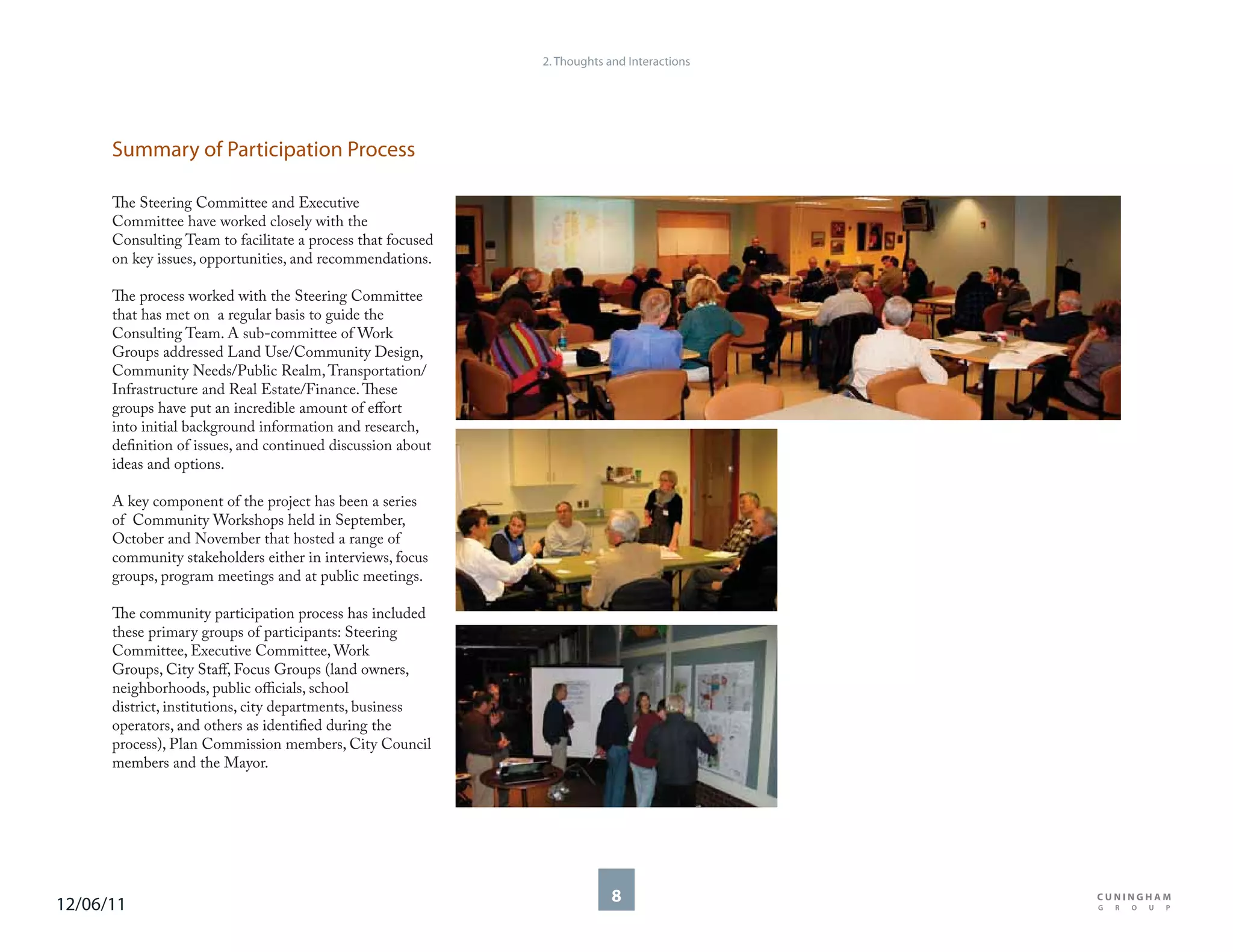 2. Thoughts and Interactions




      Summary of Participation Process

      The Steering Committee and Executive
      Committee have worked closely with the
      Consulting Team to facilitate a process that focused
      on key issues, opportunities, and recommendations.

      The process worked with the Steering Committee
      that has met on a regular basis to guide the
      Consulting Team. A sub-committee of Work
      Groups addressed Land Use/Community Design,
      Community Needs/Public Realm, Transportation/
      Infrastructure and Real Estate/Finance. These
      groups have put an incredible amount of effort
      into initial background information and research,
      definition of issues, and continued discussion about
      ideas and options.

      A key component of the project has been a series
      of Community Workshops held in September,
      October and November that hosted a range of
      community stakeholders either in interviews, focus
      groups, program meetings and at public meetings.

      The community participation process has included
      these primary groups of participants: Steering
      Committee, Executive Committee, Work
      Groups, City Staff, Focus Groups (land owners,
      neighborhoods, public officials, school
      district, institutions, city departments, business
      operators, and others as identified during the
      process), Plan Commission members, City Council
      members and the Mayor.




12/06/11                                                                  8
 