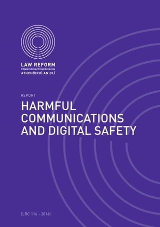 REPORT
(LRC 116 - 2016)
HARMFUL
COMMUNICATIONS
AND DIGITAL SAFETY
The Law Reform Commission is an independent statutory
body established by the Law Reform Commission Act 1975.
The Commission’s principal role is to keep the law under
review and to make proposals for reform, in particular by
recommending the enactment of legislation to clarify and
modernise the law.
The Commission’s law reform role is carried out primarily
under a Programme of Law Reform. Its Fourth Programme
of Law Reform was prepared by the Commission following
broad consultation and discussion. In accordance with the
1975 Act it was approved by the Government in October
2013 and placed before both Houses of the Oireachtas. The
Commission also works on specific matters referred to it
by the Attorney General under the 1975 Act.
The Commission’s Access to Legislation project makes
legislation more accessible online to the public. This
includes the Legislation Directory (an electronically
searchable index of amendments to Acts and statutory
instruments), a selection of Revised Acts (Acts in their
amended form rather than as enacted) and the Classified
List of Legislation in Ireland (a list of Acts in force
organised under 36 subject-matter headings).
+353 1 6377600 info@lawreform.ie lawreform.ie35-39 Shelbourne Road Dublin 4 Ireland
ADDRESS TELEPHONE FAX EMAIL WEBSITE
+353 1 6377601
The Law Reform Commission is a statutory body established by the Law Reform Commission Act 1975
E15
HARMFULCOMMUNICATIONSANDDIGITALSAFETYREPORTLRC116–2016
 