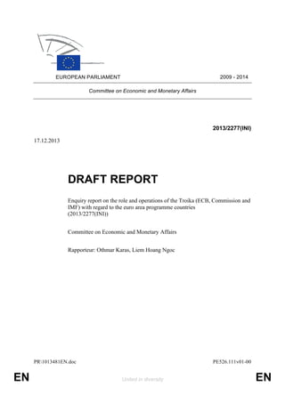 2009 - 2014

EUROPEAN PARLIAMENT
Committee on Economic and Monetary Affairs

2013/2277(INI)
17.12.2013

DRAFT REPORT
Enquiry report on the role and operations of the Troika (ECB, Commission and
IMF) with regard to the euro area programme countries
(2013/2277(INI))
Committee on Economic and Monetary Affairs
Rapporteur: Othmar Karas, Liem Hoang Ngoc

PR1013481EN.doc

EN

PE526.111v01-00
United in diversity

EN

 