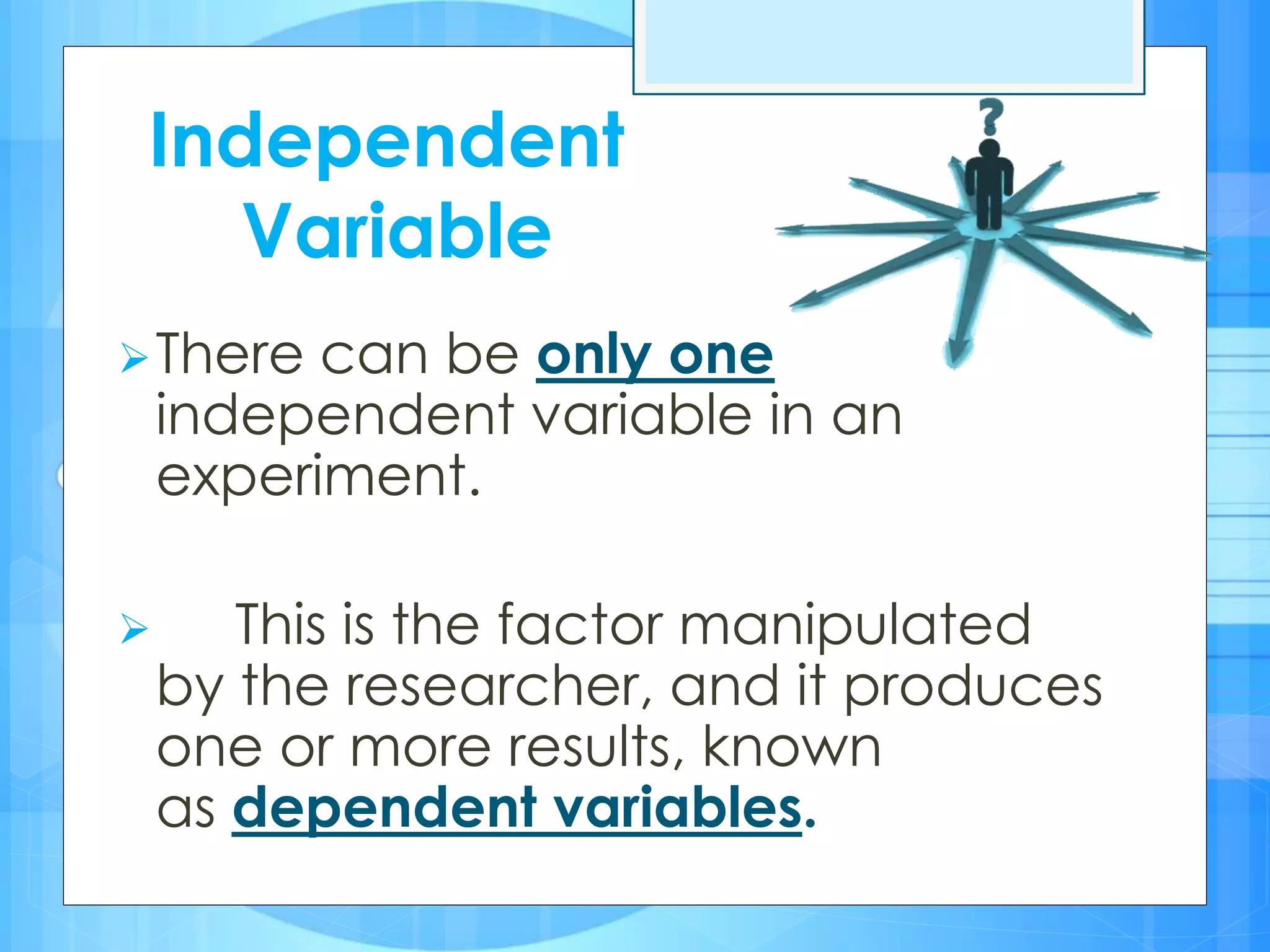 There can be only one
independent variable in an
experiment.
 This is the factor manipulated
by the researcher, and it produces
one or more results, known
as dependent variables.
Independent
Variable
 