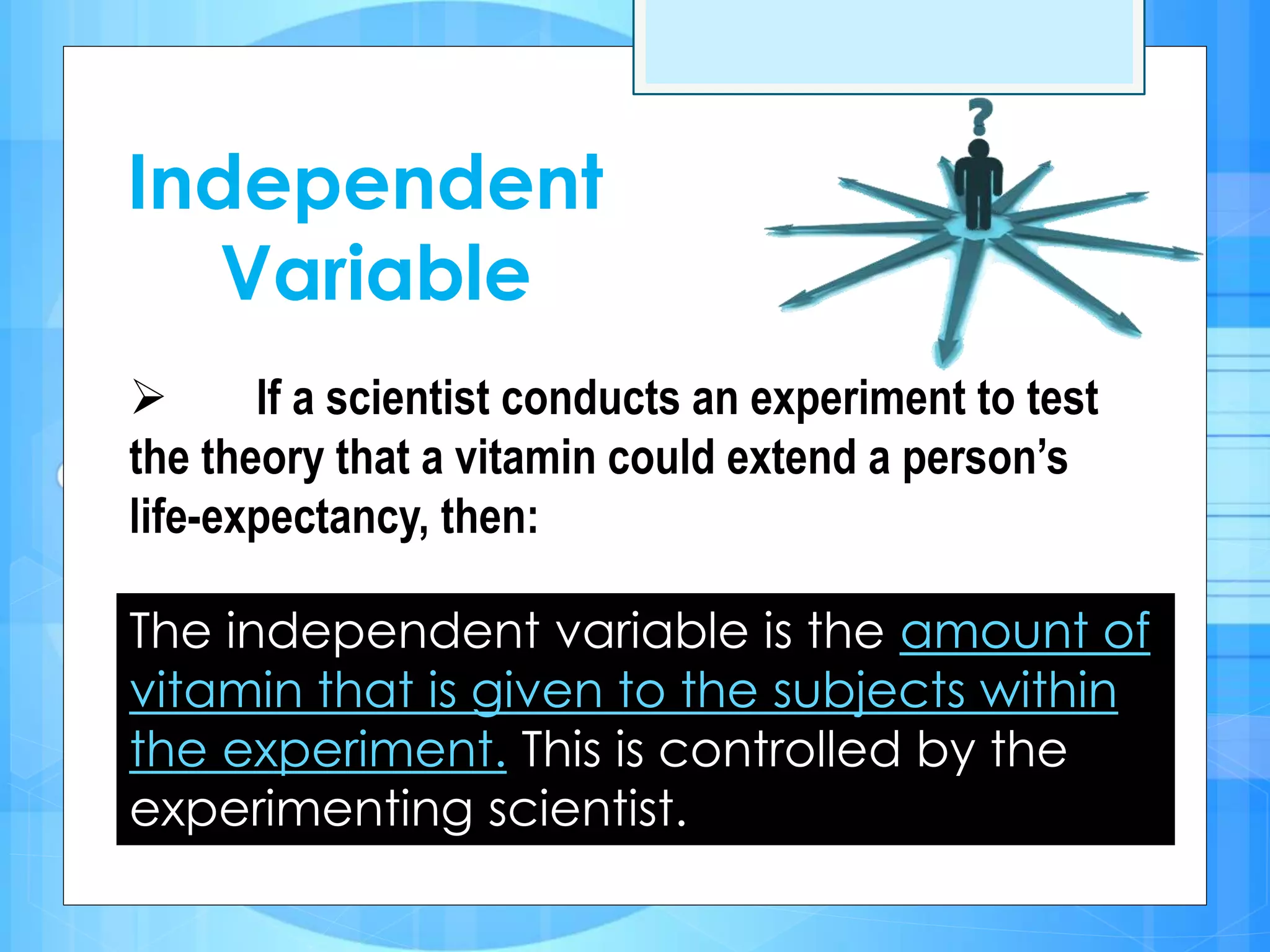 Independent
Variable
 If a scientist conducts an experiment to test
the theory that a vitamin could extend a person’s
life-expectancy, then:
The independent variable is the amount of
vitamin that is given to the subjects within
the experiment. This is controlled by the
experimenting scientist.
 