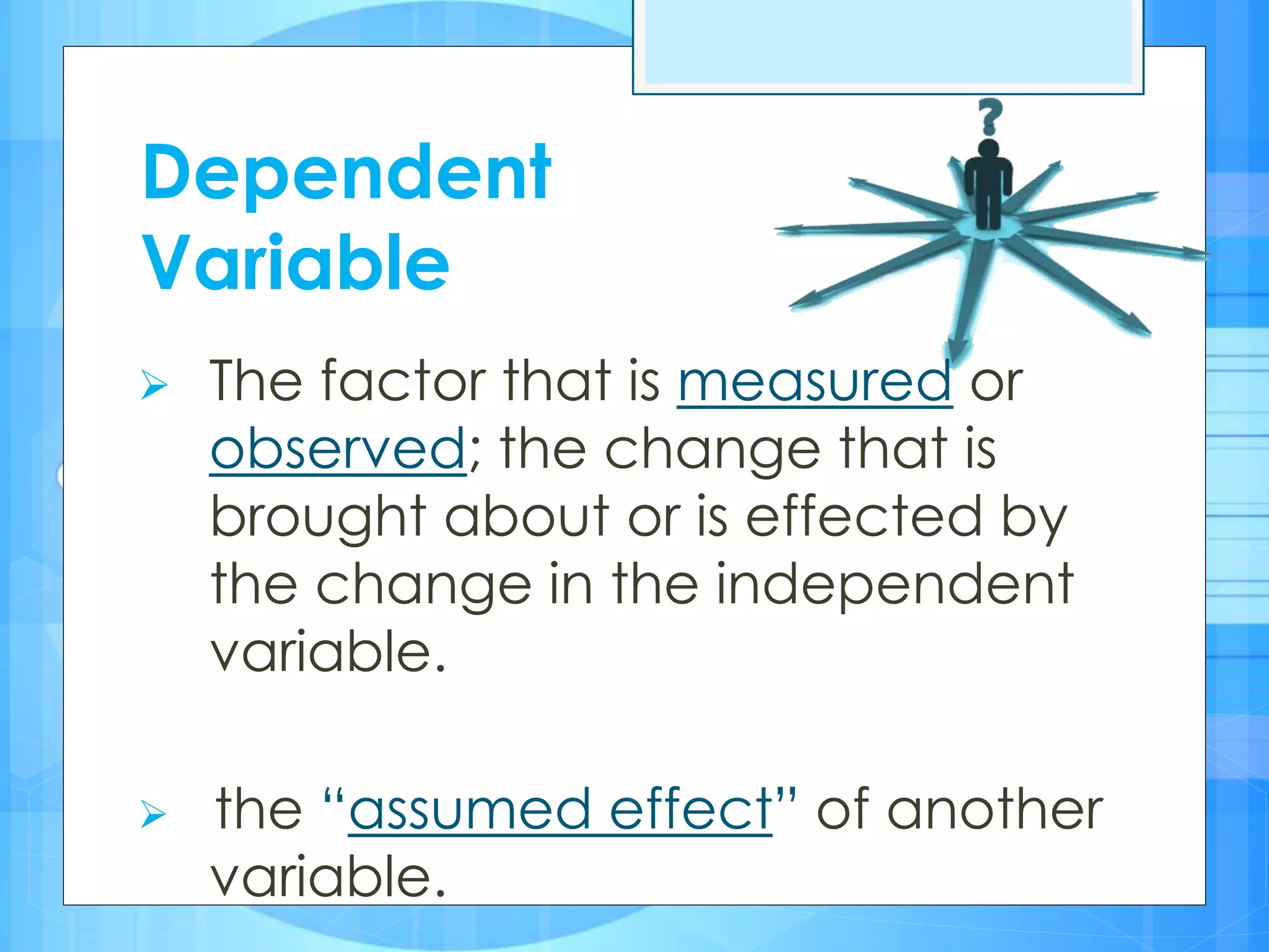 Dependent
Variable
 The factor that is measured or
observed; the change that is
brought about or is effected by
the change in the independent
variable.
 the “assumed effect” of another
variable.
 