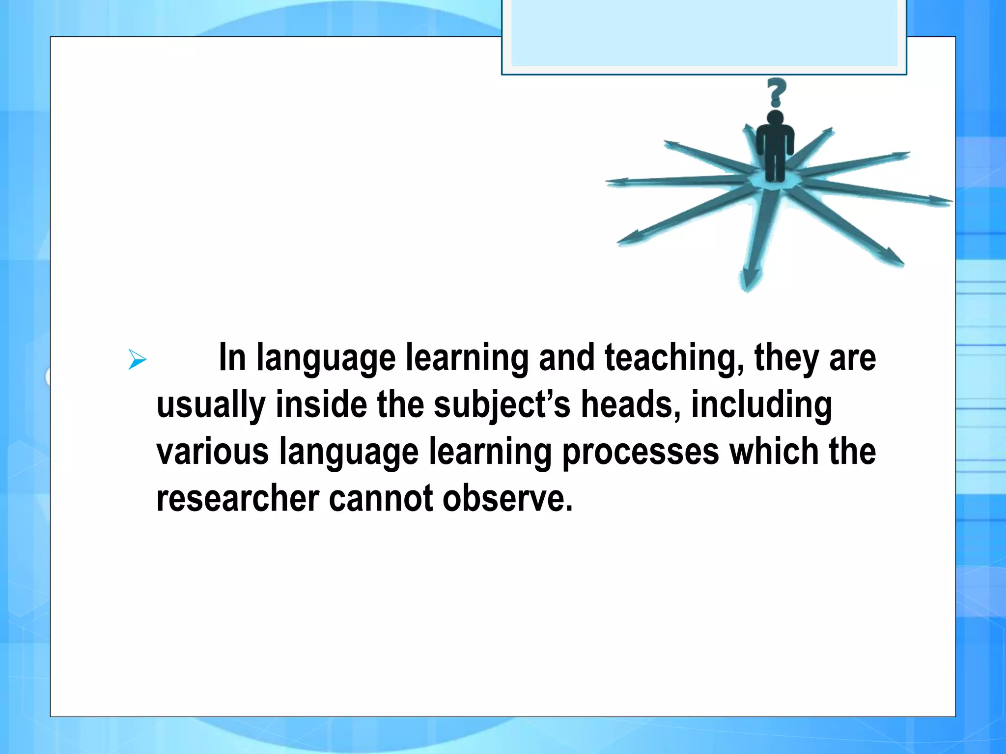  In language learning and teaching, they are
usually inside the subject’s heads, including
various language learning processes which the
researcher cannot observe.
 