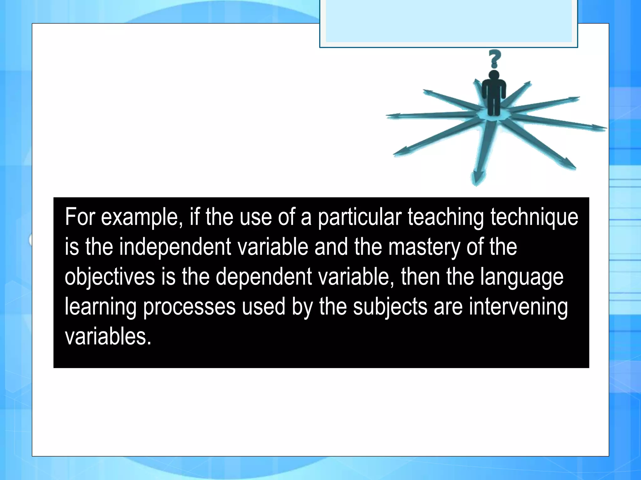 For example, if the use of a particular teaching technique
is the independent variable and the mastery of the
objectives is the dependent variable, then the language
learning processes used by the subjects are intervening
variables.
 