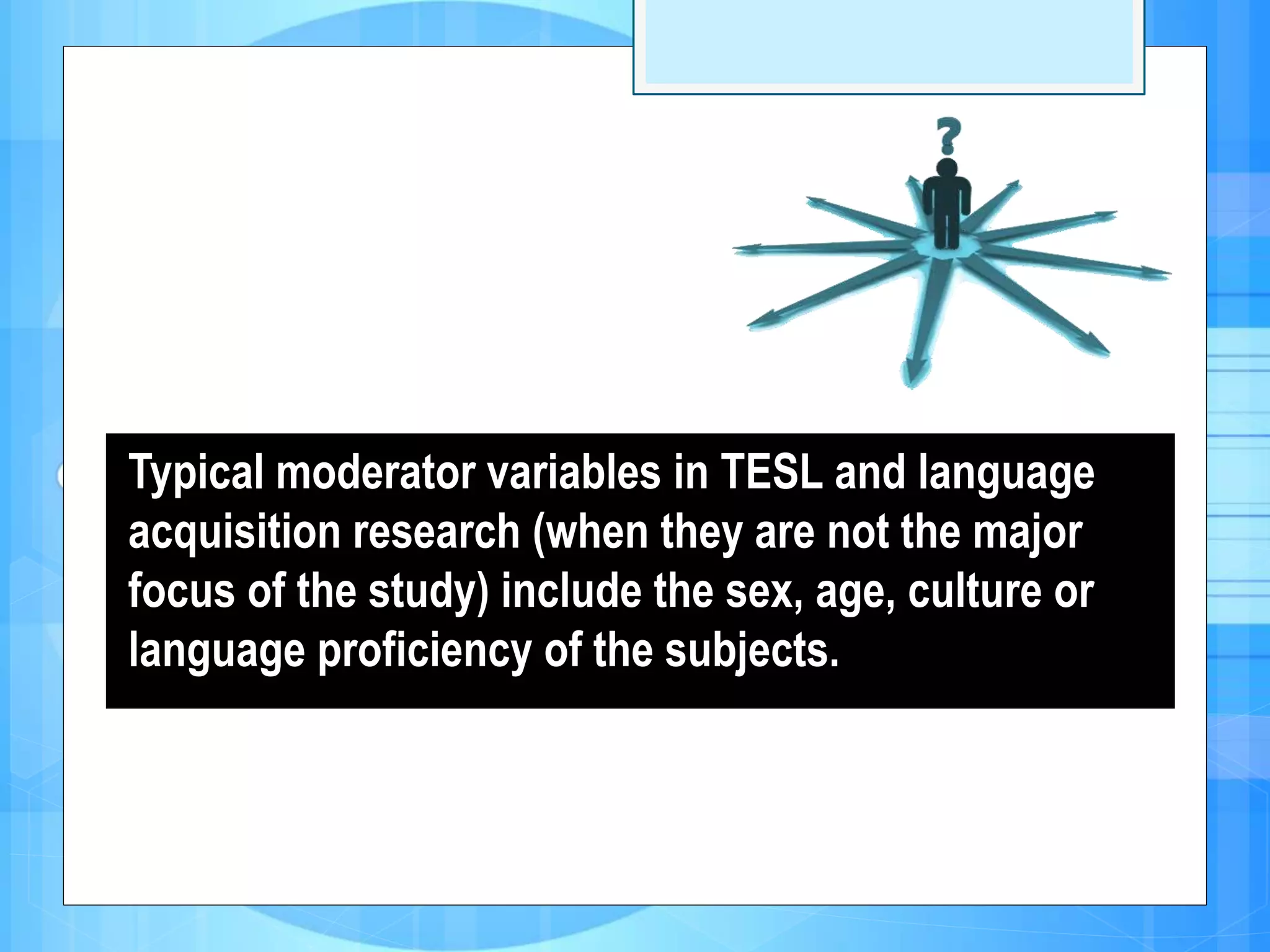 Typical moderator variables in TESL and language
acquisition research (when they are not the major
focus of the study) include the sex, age, culture or
language proficiency of the subjects.
 