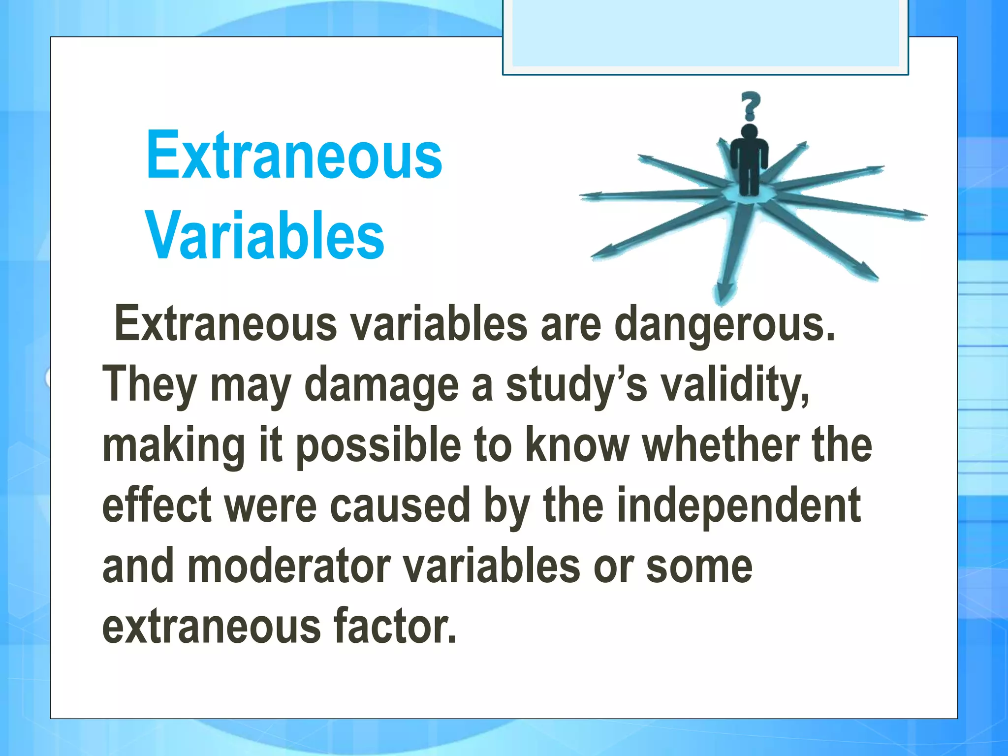 Extraneous variables are dangerous.
They may damage a study’s validity,
making it possible to know whether the
effect were caused by the independent
and moderator variables or some
extraneous factor.
Extraneous
Variables
 