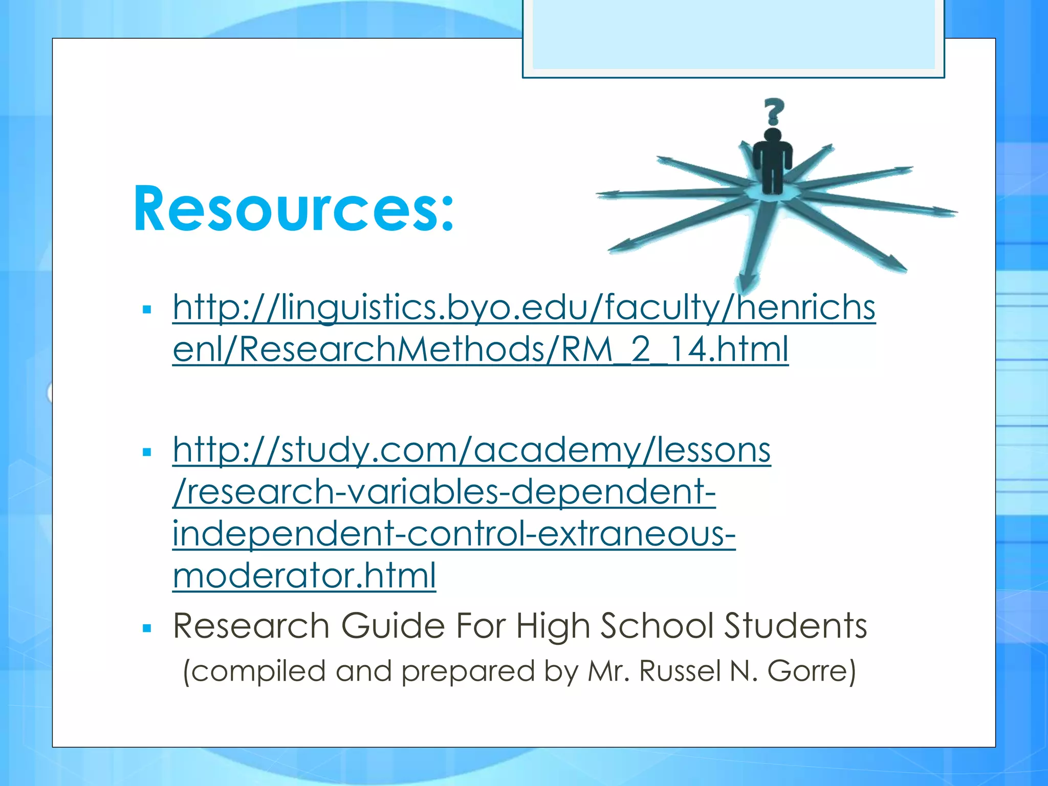 Resources:
 http://linguistics.byo.edu/faculty/henrichs
enl/ResearchMethods/RM_2_14.html
 http://study.com/academy/lessons
/research-variables-dependent-
independent-control-extraneous-
moderator.html
 Research Guide For High School Students
(compiled and prepared by Mr. Russel N. Gorre)
 