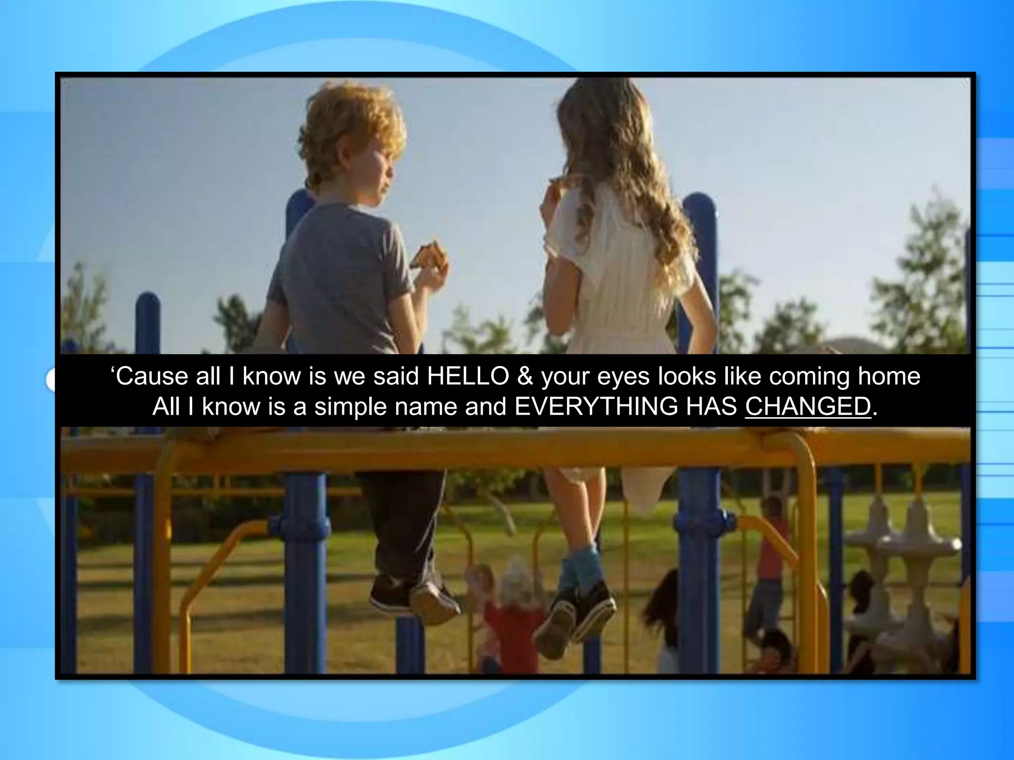 ‘Cause all I know is we said HELLO & your eyes looks like coming home
All I know is a simple name and EVERYTHING HAS CHANGED.
 