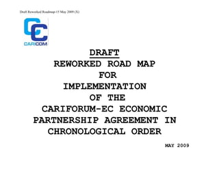 Draft Reworked Roadmap-15 May 2009 (X)




                   DRAFT
            REWORKED ROAD MAP
                     FOR
              IMPLEMENTATION
                   OF THE
          CARIFORUM-EC ECONOMIC
        PARTNERSHIP AGREEMENT IN
           CHRONOLOGICAL ORDER
                                         MAY 2009
 