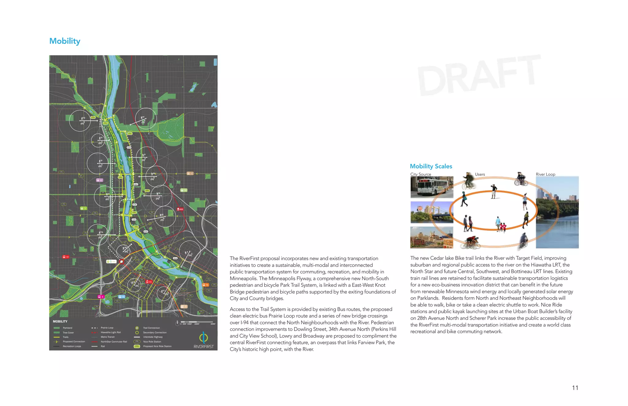 Mobility




                                                                                                                                                                                                                                                               DRAFT
                        13                                                            17
                                                                                       6
                        5




                              9
                              3

                                                             3.5 mi




                                                                                       9
                                                                                           3
                              9


                                                                                                                                                                                                                                                            Mobility Scales
                              3



                                                                                                     10                                         32
                                                                                                                                                                                                                                                            City Source                    Users                         River Loop
                                                                                                     3
                             22
                                                                         1.8 mi



                                                                                                                                       10
                                    9                                                                     12

                                    2                                                                     4


                                                                       1.2 mi


                         5                                                                                                       888

                                                                                                               15

                                                                      1.3 mi
                                                                                                                5




                             14                                                        0.6 mi


                              5




                                                        16
                                                             6
                                                                                                                                            7
                                                                                                                                                3
        19
                                        LOOP
                                                                                                                        1.8 mi
                                                                                                                                                                          The RiverFirst proposal incorporates new and existing transportation              The new Cedar lake Bike trail links the River with Target Field, improving
                                                                                                                                                                          initiatives to create a sustainable, multi-modal and interconnected               suburban and regional public access to the river on the Hiawatha LRT, the
                                                                                                                                                                          public transportation system for commuting, recreation, and mobility in           North Star and future Central, Southwest, and Bottineau LRT lines. Existing
                                                                                                                                                                          Minneapolis. The Minneapolis Flyway, a comprehensive new North-South              train rail lines are retained to facilitate sustainable transportation logistics
                                                                       16                       55
                                                                                  7                                                                          16           pedestrian and bicycle Park Trail System, is linked with a East-West Knot         for a new eco-business innovation district that can benefit in the future
                                                                                                                9
                                                                                                                    3                                                     Bridge pedestrian and bicycle paths supported by the exiting foundations of       from renewable Minnesota wind energy and locally generated solar energy
                              6                    18
                                                                                                                                                                          City and County bridges.                                                          on Parklands. Residents form North and Northeast Neighborhoods will
                                                                                                                                       7                                                                                                                    be able to walk, bike or take a clean electric shuttle to work. Nice Ride
                                                                                                                                                                          Access to the Trail System is provided by existing Bus routes, the proposed       stations and public kayak launching sites at the Urban Boat Builder’s facility
                                                                                                                                                                          clean electric bus Prairie Loop route and a series of new bridge crossings        on 28th Avenue North and Scherer Park increase the public accessibility of
MOBILITY                                                                                                                                                                  over I-94 that connect the North Neighbourhoods with the River. Pedestrian
                                                                                                                                 0 500’ 1000’        2000’        4000’
                                                                                                                                                                                                                                                            the RiverFirst multi-modal transportation initiative and create a world class
     Parkland                Prairie Loop
                             Hiawatha Light Rail
                                                                                       Trail Connection
                                                                                       Secondary Connection
                                                                                                                                                                          connection improvements to Dowling Street, 34th Avenue North (Perkins Hill        recreational and bike commuting network.
     Tree Cover
     Trails                  Metro Transit                                             Interstate Highway                                                                 and City View School), Lowry and Broadway are proposed to compliment the
     Proposed Connection     NorthStar Commuter Rail                                   Nice Ride Station
                                                                                                                                                                          central RiverFirst connecting feature, an overpass that links Farview Park, the
     Recreation Loops        Rail                                                      Proposed Nice Ride Station
                                                                                                                                                                          City’s historic high point, with the River.




                                                                                                                                                                                                                                                                                                                                           11
 