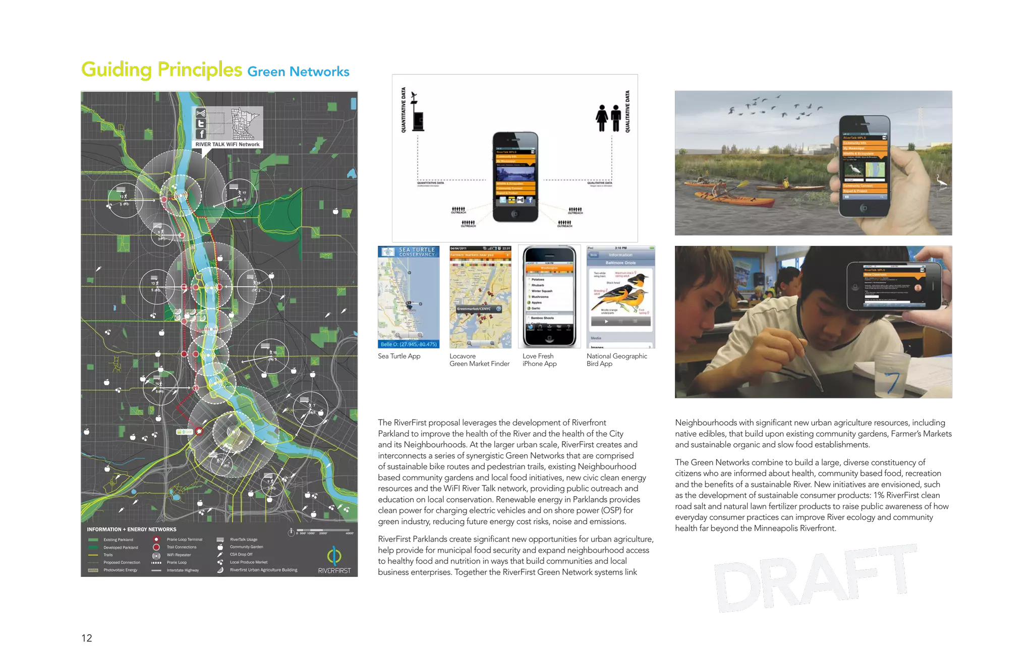 Guiding Principles Green Networks


                                                           RIVER TALK WiFi Network




                                                                                  17
               13
                                                                                   6
               5




                                     9
                                     3




                            13                                                             10
                            5                                                                 3




                                                                                                       15
                                                                                                       5                                       Sea Turtle App      Locavore              Love Fresh        National Geographic
                                                                                                                                                                   Green Market Finder   iPhone App        Bird App

                                 14

                                 5


                                                                                                                          7
                                                                                                                          3


                                                                                                                                               The RiverFirst proposal leverages the development of Riverfront                    Neighbourhoods with significant new urban agriculture resources, including
                                                    LOOP
                                                                                                                                               Parkland to improve the health of the River and the health of the City             native edibles, that build upon existing community gardens, Farmer’s Markets
                                                                                                                                               and its Neighbourhoods. At the larger urban scale, RiverFirst creates and          and sustainable organic and slow food establishments.
                                                                   16
                                                                                                                                               interconnects a series of synergistic Green Networks that are comprised
                                                                        7                                                                                                                                                         The Green Networks combine to build a large, diverse constituency of
                                                                                                                                               of sustainable bike routes and pedestrian trails, existing Neighbourhood
                                                                                                                                                                                                                                  citizens who are informed about health, community based food, recreation
                                                                                                   9
                                                                                                                                               based community gardens and local food initiatives, new civic clean energy
                                                                                                                                                                                                                                  and the benefits of a sustainable River. New initiatives are envisioned, such
                                                                                                   3
                                                                                                                                               resources and the WiFI River Talk network, providing public outreach and
                                                                                                                                                                                                                                  as the development of sustainable consumer products: 1% RiverFirst clean
                                                                                                                                               education on local conservation. Renewable energy in Parklands provides
                                                                                                                                                                                                                                  road salt and natural lawn fertilizer products to raise public awareness of how
                                                                                                                                               clean power for charging electric vehicles and on shore power (OSP) for
                                                                                                                                                                                                                                  everyday consumer practices can improve River ecology and community
                                                                                                                                               green industry, reducing future energy cost risks, noise and emissions.
 INFORMATION + ENERGY NETWORKS
                                                                                                                0 500’ 1000’   2000’   4000’
                                                                                                                                                                                                                                  health far beyond the Minneapolis Riverfront.




                                                                                                                                                                                                                                               AFT
      Existing Parkland                  Prarie Loop Terminal               RiverTalk Usage                                                    RiverFirst Parklands create significant new opportunities for urban agriculture,
      Developed Parkland                 Trail Connections                  Community Garden
                                                                                                                                               help provide for municipal food security and expand neighbourhood access




                                                                                                                                                                                                                                             DR
      Trails                             WiFi Repeater                      CSA Drop Off
      Proposed Connection                Prarie Loop                        Local Produce Market                                               to healthy food and nutrition in ways that build communities and local
      Photovoltaic Energy                Interstate Highway                 Riverfirst Urban Agriculture Building
                                                                                                                                               business enterprises. Together the RiverFirst Green Network systems link




12
 