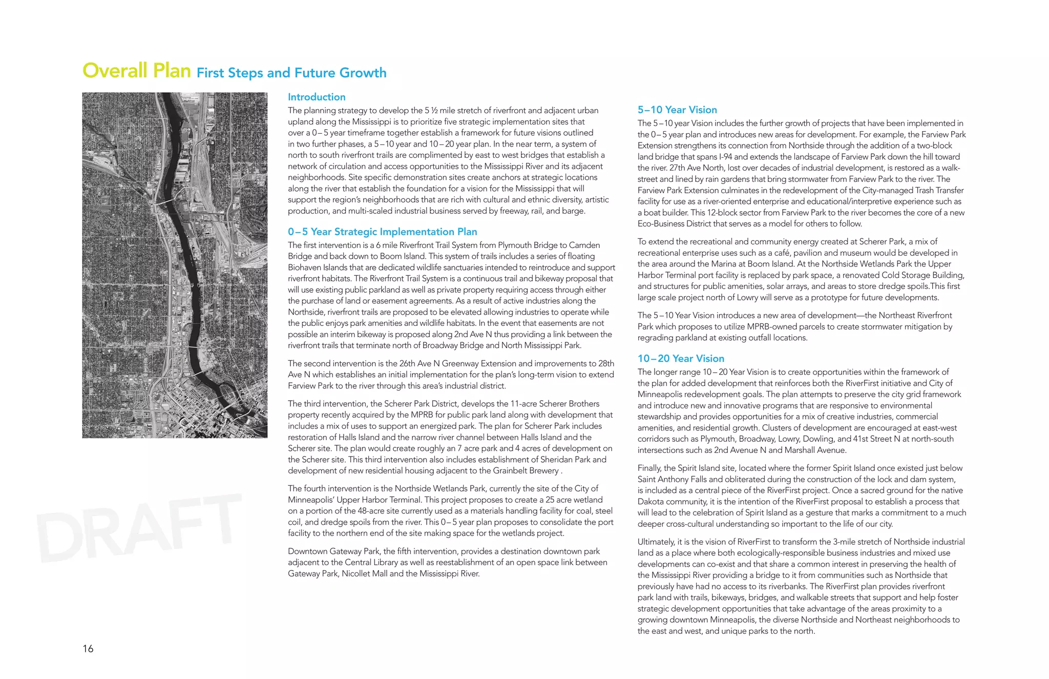 Overall Plan First Steps and Future Growth
                             Introduction
                             The planning strategy to develop the 5 ½ mile stretch of riverfront and adjacent urban             5–10 Year Vision
                             upland along the Mississippi is to prioritize five strategic implementation sites that             The 5 –10 year Vision includes the further growth of projects that have been implemented in
                             over a 0 – 5 year timeframe together establish a framework for future visions outlined             the 0 – 5 year plan and introduces new areas for development. For example, the Farview Park
                             in two further phases, a 5 –10 year and 10 – 20 year plan. In the near term, a system of           Extension strengthens its connection from Northside through the addition of a two-block
                             north to south riverfront trails are complimented by east to west bridges that establish a         land bridge that spans I-94 and extends the landscape of Farview Park down the hill toward
                             network of circulation and access opportunities to the Mississippi River and its adjacent          the river. 27th Ave North, lost over decades of industrial development, is restored as a walk-
                             neighborhoods. Site specific demonstration sites create anchors at strategic locations             street and lined by rain gardens that bring stormwater from Farview Park to the river. The
                             along the river that establish the foundation for a vision for the Mississippi that will           Farview Park Extension culminates in the redevelopment of the City-managed Trash Transfer
                             support the region’s neighborhoods that are rich with cultural and ethnic diversity, artistic      facility for use as a river-oriented enterprise and educational/interpretive experience such as
                             production, and multi-scaled industrial business served by freeway, rail, and barge.               a boat builder. This 12-block sector from Farview Park to the river becomes the core of a new
                                                                                                                                Eco-Business District that serves as a model for others to follow.
                             0 – 5 Year Strategic Implementation Plan
                             The first intervention is a 6 mile Riverfront Trail System from Plymouth Bridge to Camden          To extend the recreational and community energy created at Scherer Park, a mix of
                             Bridge and back down to Boom Island. This system of trails includes a series of floating           recreational enterprise uses such as a café, pavilion and museum would be developed in
                             Biohaven Islands that are dedicated wildlife sanctuaries intended to reintroduce and support       the area around the Marina at Boom Island. At the Northside Wetlands Park the Upper
                             riverfront habitats. The Riverfront Trail System is a continuous trail and bikeway proposal that   Harbor Terminal port facility is replaced by park space, a renovated Cold Storage Building,
                             will use existing public parkland as well as private property requiring access through either      and structures for public amenities, solar arrays, and areas to store dredge spoils.This first
                             the purchase of land or easement agreements. As a result of active industries along the            large scale project north of Lowry will serve as a prototype for future developments.
                             Northside, riverfront trails are proposed to be elevated allowing industries to operate while      The 5 –10 Year Vision introduces a new area of development—the Northeast Riverfront
                             the public enjoys park amenities and wildlife habitats. In the event that easements are not        Park which proposes to utilize MPRB-owned parcels to create stormwater mitigation by
                             possible an interim bikeway is proposed along 2nd Ave N thus providing a link between the          regrading parkland at existing outfall locations.
                             riverfront trails that terminate north of Broadway Bridge and North Mississippi Park.

                             The second intervention is the 26th Ave N Greenway Extension and improvements to 28th              10 – 20 Year Vision
                             Ave N which establishes an initial implementation for the plan’s long-term vision to extend        The longer range 10 – 20 Year Vision is to create opportunities within the framework of
                             Farview Park to the river through this area’s industrial district.                                 the plan for added development that reinforces both the RiverFirst initiative and City of
                                                                                                                                Minneapolis redevelopment goals. The plan attempts to preserve the city grid framework
                             The third intervention, the Scherer Park District, develops the 11-acre Scherer Brothers           and introduce new and innovative programs that are responsive to environmental
                             property recently acquired by the MPRB for public park land along with development that            stewardship and provides opportunities for a mix of creative industries, commercial
                             includes a mix of uses to support an energized park. The plan for Scherer Park includes            amenities, and residential growth. Clusters of development are encouraged at east-west
                             restoration of Halls Island and the narrow river channel between Halls Island and the              corridors such as Plymouth, Broadway, Lowry, Dowling, and 41st Street N at north-south
                             Scherer site. The plan would create roughly an 7 acre park and 4 acres of development on           intersections such as 2nd Avenue N and Marshall Avenue.
                             the Scherer site. This third intervention also includes establishment of Sheridan Park and
                             development of new residential housing adjacent to the Grainbelt Brewery .                         Finally, the Spirit Island site, located where the former Spirit Island once existed just below
                                                                                                                                Saint Anthony Falls and obliterated during the construction of the lock and dam system,




 RAFT
                             The fourth intervention is the Northside Wetlands Park, currently the site of the City of          is included as a central piece of the RiverFirst project. Once a sacred ground for the native
                             Minneapolis’ Upper Harbor Terminal. This project proposes to create a 25 acre wetland              Dakota community, it is the intention of the RiverFirst proposal to establish a process that




D
                             on a portion of the 48-acre site currently used as a materials handling facility for coal, steel   will lead to the celebration of Spirit Island as a gesture that marks a commitment to a much
                             coil, and dredge spoils from the river. This 0 – 5 year plan proposes to consolidate the port      deeper cross-cultural understanding so important to the life of our city.
                             facility to the northern end of the site making space for the wetlands project.
                                                                                                                                Ultimately, it is the vision of RiverFirst to transform the 3-mile stretch of Northside industrial
                             Downtown Gateway Park, the fifth intervention, provides a destination downtown park                land as a place where both ecologically-responsible business industries and mixed use
                             adjacent to the Central Library as well as reestablishment of an open space link between           developments can co-exist and that share a common interest in preserving the health of
                             Gateway Park, Nicollet Mall and the Mississippi River.                                             the Mississippi River providing a bridge to it from communities such as Northside that
                                                                                                                                previously have had no access to its riverbanks. The RiverFirst plan provides riverfront
                                                                                                                                park land with trails, bikeways, bridges, and walkable streets that support and help foster
                                                                                                                                strategic development opportunities that take advantage of the areas proximity to a
                                                                                                                                growing downtown Minneapolis, the diverse Northside and Northeast neighborhoods to
                                                                                                                                the east and west, and unique parks to the north.

 16
 