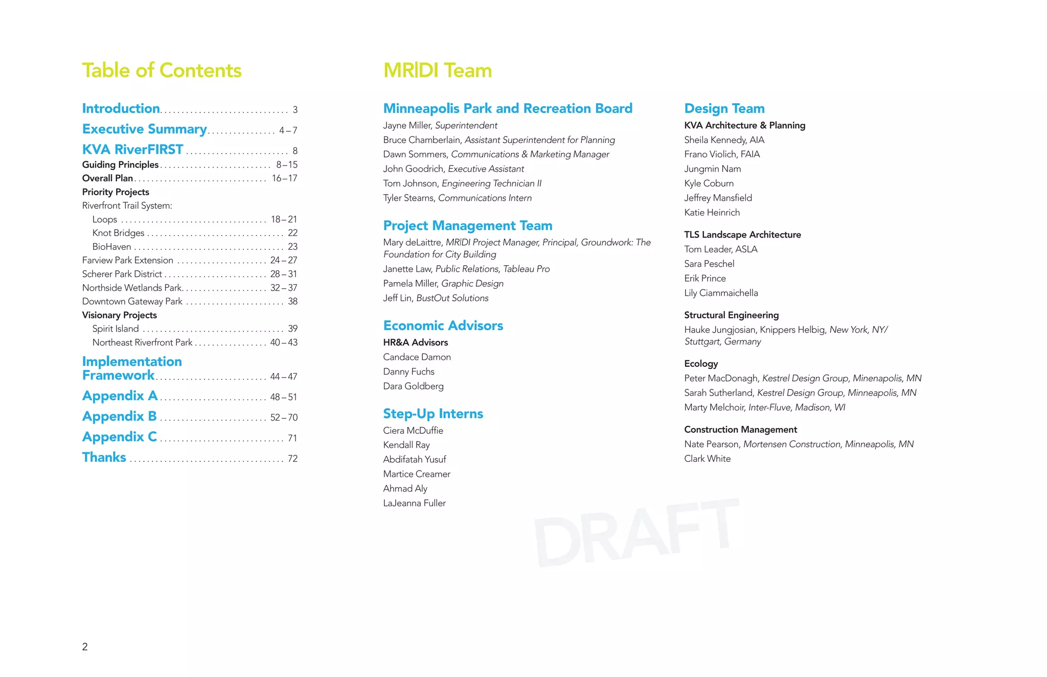 Table of Contents                                                                       MR|DI Team
Introduction. . . . . . . . . . . . . . . . . . . . . . . . . . . . . . 3               Minneapolis Park and Recreation Board                               Design Team
                                                                                        Jayne Miller, Superintendent                                        KVA Architecture & Planning
Executive Summary . . . . . . . . . . . . . . . . 4 – 7
                                                                                        Bruce Chamberlain, Assistant Superintendent for Planning            Sheila Kennedy, AIA
KVA RiverFIRST . . . . . . . . . . . . . . . . . . . . . . . . 8                        Dawn Sommers, Communications & Marketing Manager                    Frano Violich, FAIA
Guiding Principles . . . . . . . . . . . . . . . . . . . . . . . . . . 8 –15            John Goodrich, Executive Assistant                                  Jungmin Nam
Overall Plan . . . . . . . . . . . . . . . . . . . . . . . . . . . . . . . 16 –17
                                                                                        Tom Johnson, Engineering Technician II                              Kyle Coburn
Priority Projects
                                                                                        Tyler Stearns, Communications Intern                                Jeffrey Mansfield
Riverfront Trail System:
                                                                                                                                                            Katie Heinrich
   Loops . . . . . . . . . . . . . . . . . . . . . . . . . . . . . . . . . . 18 – 21
   Knot Bridges . . . . . . . . . . . . . . . . . . . . . . . . . . . . . . . . 22
                                                                                        Project Management Team
                                                                                                                                                            TLS Landscape Architecture
   BioHaven . . . . . . . . . . . . . . . . . . . . . . . . . . . . . . . . . . . 23    Mary deLaittre, MR|DI Project Manager, Principal, Groundwork: The
                                                                                                                                                            Tom Leader, ASLA
                                                                                        Foundation for City Building
Farview Park Extension . . . . . . . . . . . . . . . . . . . . . 24 – 27                                                                                    Sara Peschel
                                                                                        Janette Law, Public Relations, Tableau Pro
Scherer Park District . . . . . . . . . . . . . . . . . . . . . . . . 28 – 31                                                                               Erik Prince
Northside Wetlands Park. . . . . . . . . . . . . . . . . . . . 32 – 37                  Pamela Miller, Graphic Design
                                                                                                                                                            Lily Ciammaichella
Downtown Gateway Park . . . . . . . . . . . . . . . . . . . . . . . 38                  Jeff Lin, BustOut Solutions
Visionary Projects                                                                                                                                          Structural Engineering
   Spirit Island . . . . . . . . . . . . . . . . . . . . . . . . . . . . . . . . . 39   Economic Advisors                                                   Hauke Jungjosian, Knippers Helbig, New York, NY/
   Northeast Riverfront Park . . . . . . . . . . . . . . . . . 40 – 43                  HR&A Advisors                                                       Stuttgart, Germany
                                                                                        Candace Damon
Implementation                                                                                                                                              Ecology
                                                                                        Danny Fuchs
Framework . . . . . . . . . . . . . . . . . . . . . . . . . . 44 – 47                                                                                       Peter MacDonagh, Kestrel Design Group, Minenapolis, MN
                                                                                        Dara Goldberg
Appendix A . . . . . . . . . . . . . . . . . . . . . . . . . 48 – 51                                                                                        Sarah Sutherland, Kestrel Design Group, Minneapolis, MN
                                                                                                                                                            Marty Melchoir, Inter-Fluve, Madison, WI
Appendix B . . . . . . . . . . . . . . . . . . . . . . . . . 52 – 70                    Step-Up Interns
                                                                                        Ciera McDuffie                                                      Construction Management
Appendix C . . . . . . . . . . . . . . . . . . . . . . . . . . . . . 71                                                                                     Nate Pearson, Mortensen Construction, Minneapolis, MN
                                                                                        Kendall Ray
Thanks . . . . . . . . . . . . . . . . . . . . . . . . . . . . . . . . . . . . 72       Abdifatah Yusuf                                                     Clark White
                                                                                        Martice Creamer
                                                                                        Ahmad Aly




                                                                                                                                 AFT
                                                                                        LaJeanna Fuller




                                                                                                                               DR
2
 