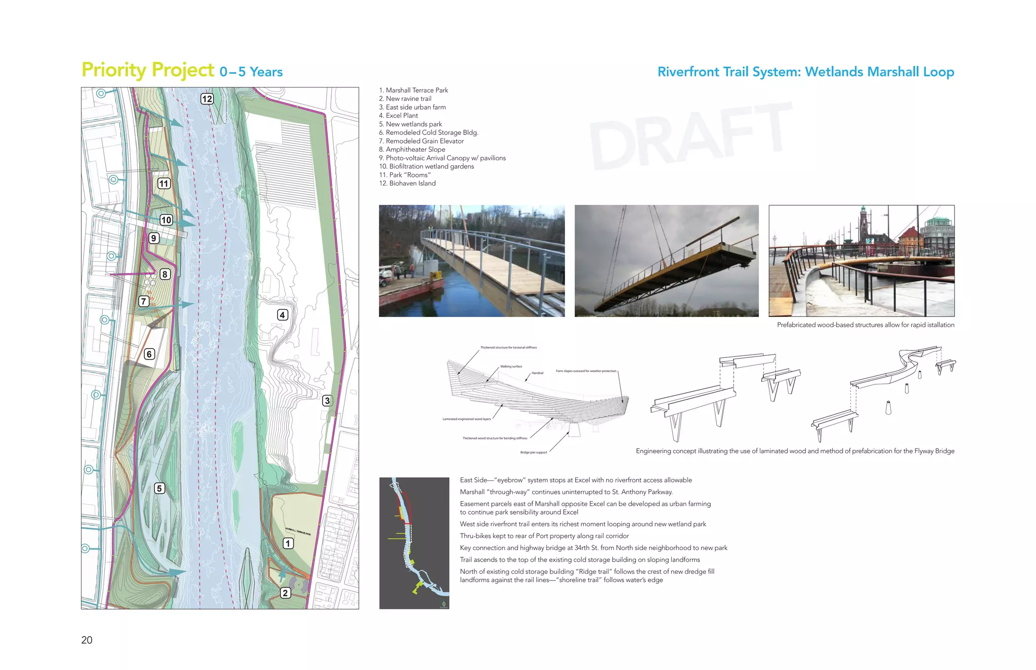 Priority Project 0 – 5 Years                                                                                                                                                                         Riverfront Trail System: Wetlands Marshall Loop
                                                                        1. Marshall Terrace Park




                                                                                                                                                                                                   AFT
                                                 12                     2. New ravine trail
       ANIMAL SPECIES




                                                                         ANIMAL SPECIES
            Latin Name




                                                                              Latin Name
                                                                                                                                                                                                 DR
                                                                        3. East side urban farm
                                                                        4. Excel Plant
 INSECTS                                                                5. New wetlands park
                                                                   INSECTS

                                                                        6. Remodeled Cold Storage Bldg.
                                                                        7. Remodeled Grain Elevator
                                                                        8. Amphitheater Slope
       ANIMAL SPECIES




                                                                         ANIMAL SPECIES
            Latin Name




                                                                              Latin Name
                                                                        9. Photo-voltaic Arrival Canopy w/ pavilions
                                                                        10. Biofiltration wetland gardens
                                                                        11. Park “Rooms”
                                         11
       ANIMAL SPECIES




                                                                         ANIMAL SPECIES
            Latin Name




                                                                              Latin Name
                                                                        12. Biohaven Island
       ANIMAL SPECIES




                                                                         ANIMAL SPECIES
            Latin Name




                                                                              Latin Name
                                         10

                                     9
       ANIMAL SPECIES




                                                                         ANIMAL SPECIES
            Latin Name




                                                                              Latin Name
                                             8
       ANIMAL SPECIES




                                                                         ANIMAL SPECIES
            Latin Name




                                                                              Latin Name
                                 7
       ANIMAL SPECIES




                                                                         ANIMAL SPECIES
            Latin Name




                                                                              Latin Name
                                                      4
                                                                                                                                                                                                                                                                       Prefabricated wood-based structures allow for rapid istallation
       ANIMAL SPECIES




                                                                         ANIMAL SPECIES
            Latin Name




                                                                              Latin Name
                                                                                                                       Thickened structure for torsional sti ness

                                     6
       ANIMAL SPECIES




                                                                         ANIMAL SPECIES
            Latin Name




                                                                              Latin Name
                                                                                                                                     Walking surface
                                                                                                                                                                          Form slopes outward for weather protection
                                                                                                                                                             Handrail
       ANIMAL SPECIES




                                                                         ANIMAL SPECIES
            Latin Name




                                                                              Latin Name




  BIRDS                                                       3     BIRDS
       ANIMAL SPECIES




                                                                         ANIMAL SPECIES
            Latin Name




                                                                              Latin Name




                                                                                              Laminated engineered wood layers



AMPHIBIANS                                                        AMPHIBIANS
                                                                                                           Thickened wood structure for bending sti ness



                                                                                                                                                    Bridge pier support                                                Engineering concept illustrating the use of laminated wood and method of prefabrication for the Flyway Bridge
       ANIMAL SPECIES




                                                                         ANIMAL SPECIES
            Latin Name




                                                                              Latin Name




                                                                                                         East Side—“eyebrow” system stops at Excel with no riverfront access allowable
                                         5                                                               Marshall “through-way” continues uninterrupted to St. Anthony Parkway.
       ANIMAL SPECIES




                                                                         ANIMAL SPECIES
            Latin Name




                                                                              Latin Name




                                                                                                         Easement parcels east of Marshall opposite Excel can be developed as urban farming
 REPTILES                                                          REPTILES
                                                                                                         to continue park sensibility around Excel
                                                                                                         West side riverfront trail enters its richest moment looping around new wetland park
       ANIMAL SPECIES




                                                                         ANIMAL SPECIES
            Latin Name




                                                                              Latin Name




                                                                                                         Thru-bikes kept to rear of Port property along rail corridor
                                                          1                                              Key connection and highway bridge at 34rth St. from North side neighborhood to new park
       ANIMAL SPECIES




                                                                         ANIMAL SPECIES
            Latin Name




                                                                              Latin Name




                                                                                                         Trail ascends to the top of the existing cold storage building on sloping landforms
                                                                                                         North of existing cold storage building “Ridge trail” follows the crest of new dredge fill
       ANIMAL SPECIES




                                                                         ANIMAL SPECIES




                                                                                                         landforms against the rail lines—“shoreline trail” follows water’s edge
            Latin Name




                                                                              Latin Name




                                                      2
MAMMALS                                                           MAMMALS




                         20
 