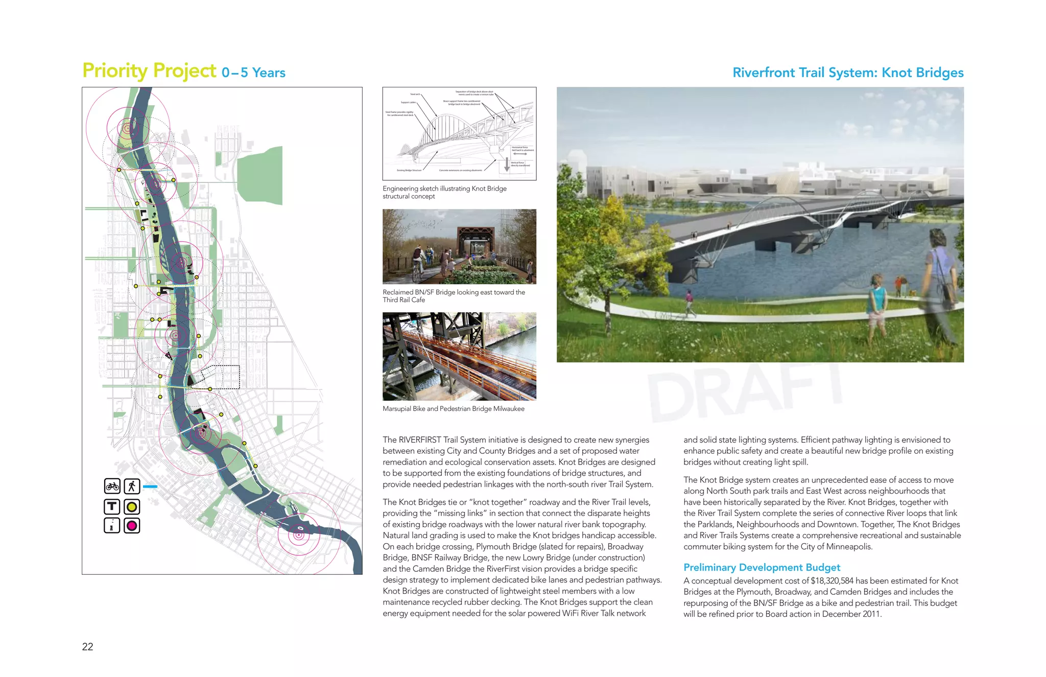 Priority Project 0 – 5 Years                                                                                                                                       Riverfront Trail System: Knot Bridges
                                                                                      Separation of bridge deck above abut-
                                                         Steel arch                     ments used to create a torsion tube

                                                                          Brace support frame ties cantilevered
                                               Support cables
                                                                               bridge back to bridge abutment


                               Steel frame provides rigidity
                                 for cantilevered steel deck




                                                                                                                              Horizontal force
                                                                                                                              tied back to abutment




                                                                                                                              Vertical force
                                                                                                                              directly transferred

                                           Existing Bridge Structure   Concrete extensions on existing abutments




                               Engineering sketch illustrating Knot Bridge
                               structural concept




                               Reclaimed BN/SF Bridge looking east toward the
                               Third Rail Cafe




                               Marsupial Bike and Pedestrian Bridge Milwaukee



                               The RIVERFIRST Trail System initiative is designed to create new synergies
                                                                                                                                                      DRAFT
                                                                                                                                                      and solid state lighting systems. Efficient pathway lighting is envisioned to
                               between existing City and County Bridges and a set of proposed water                                                   enhance public safety and create a beautiful new bridge profile on existing
                               remediation and ecological conservation assets. Knot Bridges are designed                                              bridges without creating light spill.
                               to be supported from the existing foundations of bridge structures, and
                                                                                                                                                      The Knot Bridge system creates an unprecedented ease of access to move
                               provide needed pedestrian linkages with the north-south river Trail System.
                                                                                                                                                      along North South park trails and East West across neighbourhoods that

     T
                               The Knot Bridges tie or “knot together” roadway and the River Trail levels,                                            have been historically separated by the River. Knot Bridges, together with
                               providing the “missing links” in section that connect the disparate heights                                            the River Trail System complete the series of connective River loops that link
                               of existing bridge roadways with the lower natural river bank topography.                                              the Parklands, Neighbourhoods and Downtown. Together, The Knot Bridges
                               Natural land grading is used to make the Knot bridges handicap accessible.                                             and River Trails Systems create a comprehensive recreational and sustainable
                               On each bridge crossing, Plymouth Bridge (slated for repairs), Broadway                                                commuter biking system for the City of Minneapolis.
                               Bridge, BNSF Railway Bridge, the new Lowry Bridge (under construction)
                               and the Camden Bridge the RiverFirst vision provides a bridge specific                                                 Preliminary Development Budget
                               design strategy to implement dedicated bike lanes and pedestrian pathways.                                             A conceptual development cost of $18,320,584 has been estimated for Knot
                               Knot Bridges are constructed of lightweight steel members with a low                                                   Bridges at the Plymouth, Broadway, and Camden Bridges and includes the
                               maintenance recycled rubber decking. The Knot Bridges support the clean                                                repurposing of the BN/SF Bridge as a bike and pedestrian trail. This budget
                               energy equipment needed for the solar powered WiFi River Talk network                                                  will be refined prior to Board action in December 2011.


22
 