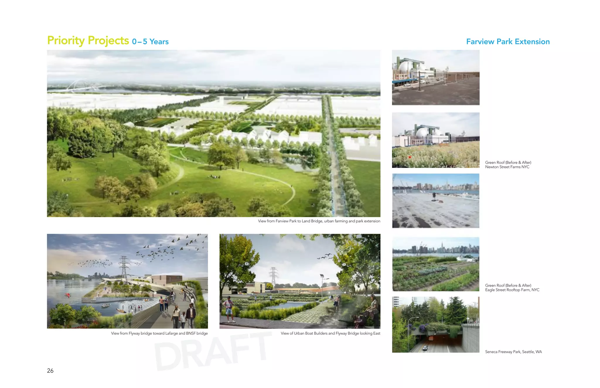 Priority Projects 0 – 5 Years                                                                                                                     Farview Park Extension




                                                                                                                                                       Green Roof (Before & After)
                                                                                                                                                       Newton Street Farms NYC




                                                                        View from Farview Park to Land Bridge, urban farming and park extension




                                                                                                                                                       Green Roof (Before & After)
                                                                                                                                                       Eagle Street Rooftop Farm, NYC




                                         AFT
               View from Flyway bridge toward Lafarge and BNSF bridge                View of Urban Boat Builders and Flyway Bridge looking East




26                                     DR                                                                                                              Seneca Freeway Park, Seattle, WA
 