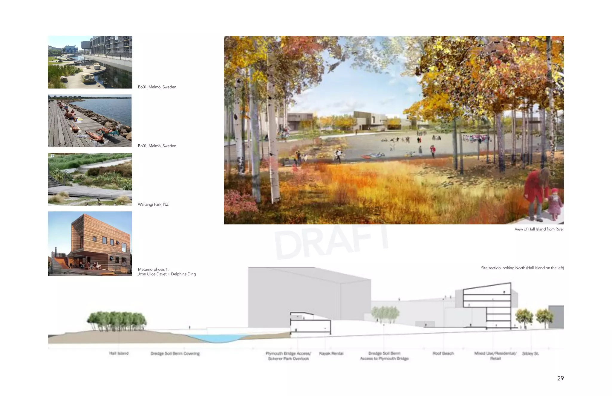 Bo01, Malmö, Sweden




Bo01, Malmö, Sweden




Waitangi Park, NZ




                                   DRAFT
                                                                View of Hall Island from River




Metamorphosis 1:                           Site section looking North (Hall Island on the left)
Jose Ulloa Davet + Delphine Ding




                                                                                          29
 