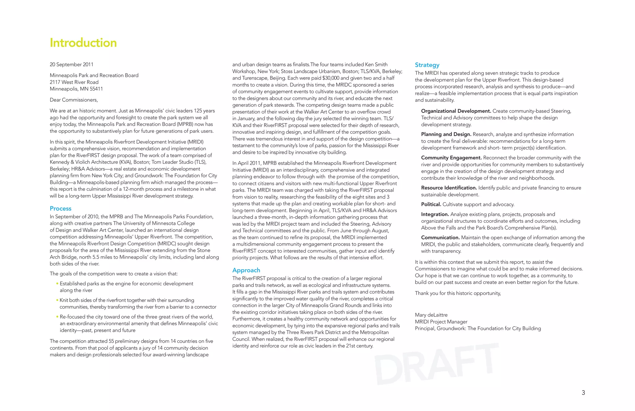 Introduction
20 September 2011                                                                and urban design teams as finalists.The four teams included Ken Smith             Strategy
                                                                                 Workshop, New York; Stoss Landscape Urbanism, Boston; TLS/KVA, Berkeley;          The MR|DI has operated along seven strategic tracks to produce
Minneapolis Park and Recreation Board                                            and Turenscape, Beijing. Each were paid $30,000 and given two and a half          the development plan for the Upper Riverfront. This design-based
2117 West River Road                                                             months to create a vision. During this time, the MR|DC sponsored a series         process incorporated research, analysis and synthesis to produce—and
Minneapolis, MN 55411                                                            of community engagement events to cultivate support, provide information          realize—a feasible implementation process that is equal parts inspiration
Dear Commissioners,                                                              to the designers about our community and its river, and educate the next          and sustainability.
                                                                                 generation of park stewards. The competing design teams made a public
We are at an historic moment. Just as Minneapolis’ civic leaders 125 years       presentation of their work at the Walker Art Center to an overflow crowd            Organizational Development. Create community-based Steering,
ago had the opportunity and foresight to create the park system we all           in January, and the following day the jury selected the winning team. TLS/          Technical and Advisory committees to help shape the design
enjoy today, the Minneapolis Park and Recreation Board (MPRB) now has            KVA and their RiverFIRST proposal were selected for their depth of research,        development strategy.
the opportunity to substantively plan for future generations of park users.      innovative and inspiring design, and fulfillment of the competition goals.          Planning and Design. Research, analyze and synthesize information
                                                                                 There was tremendous interest in and support of the design competition—a            to create the final deliverable: recommendations for a long-term
In this spirit, the Minneapolis Riverfront Development Initiative (MR|DI)
                                                                                 testament to the community’s love of parks, passion for the Mississippi River       development framework and short- term project(s) identification.
submits a comprehensive vision, recommendation and implementation
                                                                                 and desire to be inspired by innovative city building.
plan for the RiverFIRST design proposal. The work of a team comprised of                                                                                             Community Engagement. Reconnect the broader community with the
Kennedy & Violich Architecture (KVA), Boston; Tom Leader Studio (TLS),           In April 2011, MPRB established the Minneapolis Riverfront Development              river and provide opportunities for community members to substantively
Berkeley; HR&A Advisors—a real estate and economic development                   Initiative (MR|DI) as an interdisciplinary, comprehensive and integrated            engage in the creation of the design development strategy and
planning firm from New York City; and Groundwork: The Foundation for City        planning endeavor to follow through with the promise of the competition,            contribute their knowledge of the river and neighborhoods.
Building—a Minneapolis-based planning firm which managed the process—            to connect citizens and visitors with new multi-functional Upper Riverfront
this report is the culmination of a 12-month process and a milestone in what     parks. The MR|DI team was charged with taking the RiverFIRST proposal               Resource Identification. Identify public and private financing to ensure
will be a long-term Upper Mississippi River development strategy.                from vision to reality, researching the feasibility of the eight sites and 3        sustainable development.
                                                                                 systems that made up the plan and creating workable plan for short- and             Political. Cultivate support and advocacy.
Process                                                                          long-term development. Beginning in April, TLS/KVA and HR&A Advisors
In September of 2010, the MPRB and The Minneapolis Parks Foundation,                                                                                                 Integration. Analyze existing plans, projects, proposals and
                                                                                 launched a three-month, in-depth information gathering process that
along with creative partners The University of Minnesota College                                                                                                     organizational structures to coordinate efforts and outcomes, including
                                                                                 was led by the MR|DI project team and included the Steering, Advisory
of Design and Walker Art Center, launched an international design                                                                                                    Above the Falls and the Park Board’s Comprehensive Plan(s).
                                                                                 and Technical committees and the public. From June through August,
competition addressing Minneapolis’ Upper Riverfront. The competition,           as the team continued to refine its proposal, the MR|DI implemented                 Communication. Maintain the open exchange of information among the
the Minneapolis Riverfront Design Competition (MR|DC) sought design              a multidimensional community engagement process to present the                      MR|DI, the public and stakeholders, communicate clearly, frequently and
proposals for the area of the Mississippi River extending from the Stone         RiverFIRST concept to interested communities, gather input and identify             with transparency.
Arch Bridge, north 5.5 miles to Minneapolis’ city limits, including land along   priority projects. What follows are the results of that intensive effort.
both sides of the river.                                                                                                                                           It is within this context that we submit this report, to assist the
                                                                                 Approach                                                                          Commissioners to imagine what could be and to make informed decisions.
The goals of the competition were to create a vision that:                                                                                                         Our hope is that we can continue to work together, as a community, to
                                                                                 The RiverFIRST proposal is critical to the creation of a larger regional
  • Established parks as the engine for economic development                                                                                                       build on our past success and create an even better region for the future.
                                                                                 parks and trails network, as well as ecological and infrastructure systems.
    along the river                                                              It fills a gap in the Mississippi River parks and trails system and contributes   Thank you for this historic opportunity,
  • Knit both sides of the riverfront together with their surrounding            significantly to the improved water quality of the river, completes a critical
    communities, thereby transforming the river from a barrier to a connector    connection in the larger City of Minneapolis Grand Rounds and links into
                                                                                 the existing corridor initiatives taking place on both sides of the river.
  • Re-focused the city toward one of the three great rivers of the world,                                                                                         Mary deLaittre
                                                                                 Furthermore, it creates a healthy community network and opportunities for
    an extraordinary environmental amenity that defines Minneapolis’ civic                                                                                         MR|DI Project Manager
                                                                                 economic development, by tying into the expansive regional parks and trails
    identity—past, present and future                                                                                                                              Principal, Groundwork: The Foundation for City Building
                                                                                 system managed by the Three Rivers Park District and the Metropolitan




                                                                                                                                                     AFT
The competition attracted 55 preliminary designs from 14 countries on five       Council. When realized, the RiverFIRST proposal will enhance our regional
                                                                                 identity and reinforce our role as civic leaders in the 21st century.




                                                                                                                                                   DR
continents. From that pool of applicants a jury of 14 community decision
makers and design professionals selected four award-winning landscape




                                                                                                                                                                                                                                                3
 