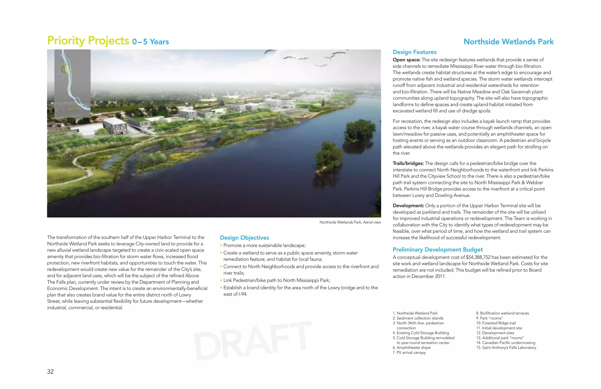 Priority Projects 0 – 5 Years                                                                                                                                                                                 Northside Wetlands Park
                                                                                                                                                                         Design Features
                                                                                                                                                                         Open space: The site redesign features wetlands that provide a series of
                                                                                                                                                                         side channels to remediate Mississippi River water through bio-filtration.
                                                                                                                                                                         The wetlands create habitat structures at the water’s edge to encourage and
                                                                                                                                                                         promote native fish and wetland species. The storm water wetlands intercept
                                                                                                                                                                         runoff from adjacent industrial and residential watersheds for retention
                                                                                                                                                                         and bio-filtration. There will be Native Meadow and Oak Savannah plant
                                                                                                                                                                         communities along upland topography. The site will also have topographic
                                                                                                                                                                         landforms to define spaces and create upland habitat initiated from
                                                                                                                                                                         excavated wetland fill and use of dredge spoils.

                                                                                                                                                                         For recreation, the redesign also includes a kayak launch ramp that provides
                                                                                                                                                                         access to the river, a kayak water course through wetlands channels, an open
                                                                                                                                                                         lawn/meadow for passive uses, and potentially an amphitheater space for
                                                                                                                                                                         hosting events or serving as an outdoor classroom. A pedestrian and bicycle
                                                                                                                                                                         path elevated above the wetlands provides an elegant path for strolling on
                                                                                                                                                                         the river.

                                                                                                                                                                         Trails/bridges: The design calls for a pedestrian/bike bridge over the
                                                                                                                                                                         interstate to connect North Neighborhoods to the waterfront and link Perkins
                                                                                                                                                                         Hill Park and the Cityview School to the river. There is also a pedestrian/bike
                                                                                                                                                                         path trail system connecting the site to North Mississippi Park & Webber
                                                                                                                                                                         Park. Perkins Hill Bridge provides access to the riverfront at a critical point
                                                                                                                                                                         between Lowry and Dowling Avenue.

                                                                                                                                                                         Development: Only a portion of the Upper Harbor Terminal site will be
                                                                                                                                                                         developed as parkland and trails. The remainder of the site will be utilized
                                                                                                                                                                         for improved industrial operations or redevelopment. The Team is working in
                                                                                                                                  Northside Wetlands Park, Aerial view
                                                                                                                                                                         collaboration with the City to identify what types of redevelopment may be
                                                                                                                                                                         feasible, over what period of time, and how the wetland and trail system can
The transformation of the southern half of the Upper Harbor Terminal to the       Design Objectives                                                                      increase the likelihood of successful redevelopment.
Northside Wetland Park seeks to leverage City-owned land to provide for a         • Promote a more sustainable landscape;
new alluvial wetland landscape targeted to create a civic-scaled open space                                                                                              Preliminary Development Budget
                                                                                  • Create a wetland to serve as a public space amenity, storm water
amenity that provides bio-filtration for storm water flows, increased flood                                                                                              A conceptual development cost of $54,388,752 has been estimated for the
                                                                                    remediation feature, and habitat for local fauna;
protection, new riverfront habitats, and opportunities to touch the water. This                                                                                          site work and wetland landscape for Northside Wetland Park. Costs for site
                                                                                  • Connect to North Neighborhoods and provide access to the riverfront and
redevelopment would create new value for the remainder of the City’s site,                                                                                               remediation are not included. This budget will be refined prior to Board
                                                                                    river trails;
and for adjacent land uses, which will be the subject of the refined Above                                                                                               action in December 2011.
The Falls plan, currently under review by the Department of Planning and          • Link Pedestrian/bike path to North Mississippi Park;
Economic Development. The intent is to create an environmentally-beneficial       • Establish a brand identity for the area north of the Lowry bridge and to the
plan that also creates brand value for the entire district north of Lowry           east of I-94.
Street, while leaving substantial flexibility for future development—whether
industrial, commercial, or residential.
                                                                                                                                                                         1. Northside Wetland Park                8. Biofiltration wetland terraces




                                                                          AFT
                                                                                                                                                                         2. Sediment collection islands           9. Park “rooms”
                                                                                                                                                                         3. North 34rth Ave. pedestrian           10. Forested Ridge trail




                                                                        DR
                                                                                                                                                                            connection                            11. Initial development site
                                                                                                                                                                         4. Existing Cold Storage Building        12. Development sites
                                                                                                                                                                         5. Cold Storage Building remodeled       13. Additional park “rooms”
                                                                                                                                                                            to year-round recreation center       14. Canadian Pacific undercrossing
                                                                                                                                                                         6. Amphitheater slope                    15. Saint Anthony’s Falls Laboratory
                                                                                                                                                                         7. PV arrival canopy




32
 