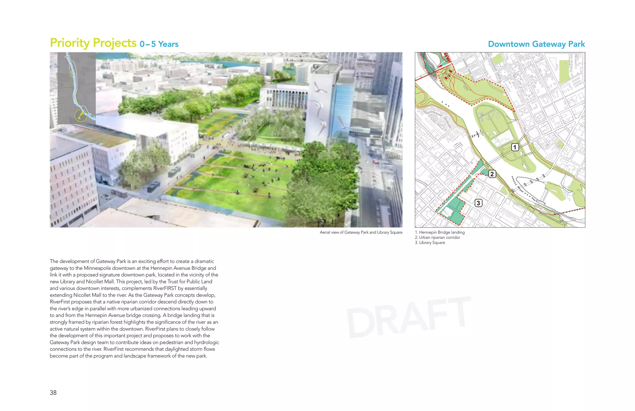 Priority Projects 0 – 5 Years                                                                                                                                         Downtown Gateway Park




                                                                                                                                                                           1



                                                                                                                                                                      2



                                                                                                                                                                  3



                                                                                    Aerial view of Gateway Park and Library Square   1. Hennepin Bridge landing
                                                                                                                                     2. Urban riparian corridor
                                                                                                                                     3. Library Square



The development of Gateway Park is an exciting effort to create a dramatic
gateway to the Minneapolis downtown at the Hennepin Avenue Bridge and
link it with a proposed signature downtown park, located in the vicinity of the
new Library and Nicollet Mall. This project, led by the Trust for Public Land
and various downtown interests, complements RiverFIRST by essentially




                                                                                                    AFT
extending Nicollet Mall to the river. As the Gateway Park concepts develop,




                                                                                                  DR
RiverFirst proposes that a native riparian corridor descend directly down to
the river’s edge in parallel with more urbanized connections leading upward
to and from the Hennepin Avenue bridge crossing. A bridge landing that is
strongly framed by riparian forest highlights the significance of the river as an
active natural system within the downtown. RiverFirst plans to closely follow
the development of this important project and proposes to work with the
Gateway Park design team to contribute ideas on pedestrian and hyrdrologic
connections to the river. RiverFirst recommends that daylighted storm flows
become part of the program and landscape framework of the new park.




38
 