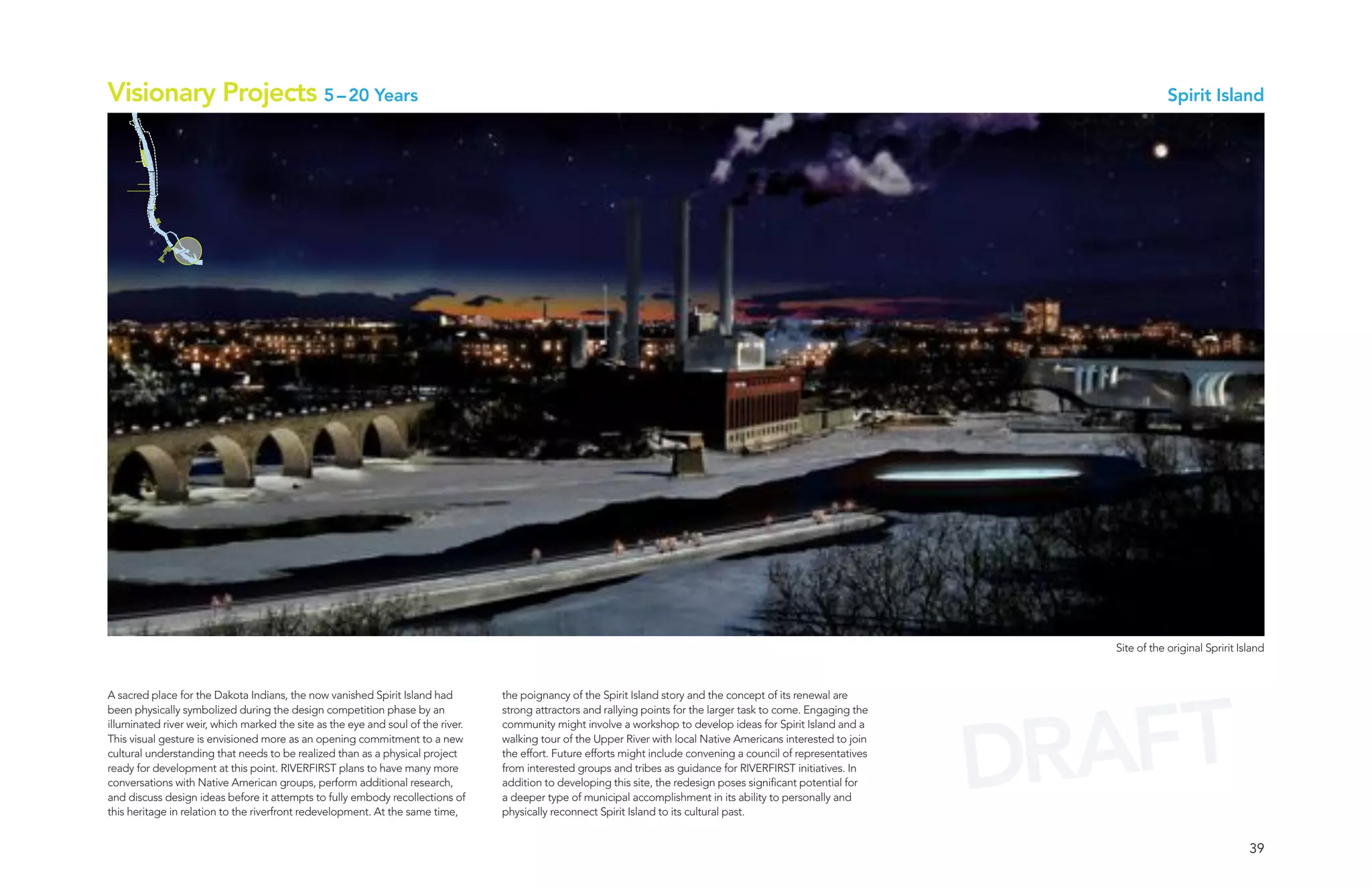 Visionary Projects 5 – 20 Years                                                                                                                                                   Spirit Island




                                                                                                                                                                      Site of the original Spririt Island




                                                                                                                                                                      AFT
A sacred place for the Dakota Indians, the now vanished Spirit Island had         the poignancy of the Spirit Island story and the concept of its renewal are




                                                                                                                                                                    DR
been physically symbolized during the design competition phase by an              strong attractors and rallying points for the larger task to come. Engaging the
illuminated river weir, which marked the site as the eye and soul of the river.   community might involve a workshop to develop ideas for Spirit Island and a
This visual gesture is envisioned more as an opening commitment to a new          walking tour of the Upper River with local Native Americans interested to join
cultural understanding that needs to be realized than as a physical project       the effort. Future efforts might include convening a council of representatives
ready for development at this point. RIVERFIRST plans to have many more           from interested groups and tribes as guidance for RIVERFIRST initiatives. In
conversations with Native American groups, perform additional research,           addition to developing this site, the redesign poses significant potential for
and discuss design ideas before it attempts to fully embody recollections of      a deeper type of municipal accomplishment in its ability to personally and
this heritage in relation to the riverfront redevelopment. At the same time,      physically reconnect Spirit Island to its cultural past.


                                                                                                                                                                                                     39
 